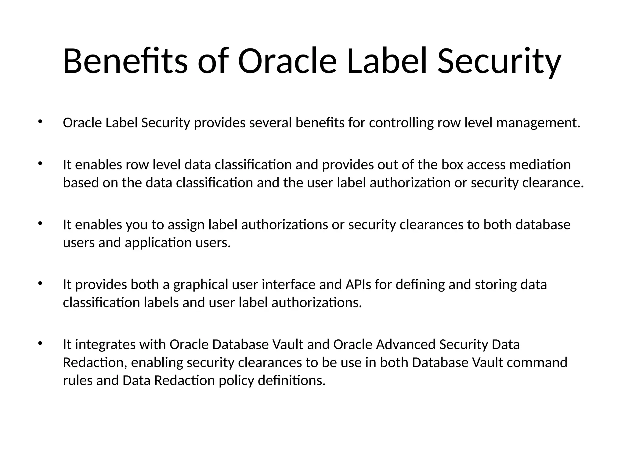 Benefits of Oracle Label Security
• Oracle Label Security provides several benefits for controlling row level management.
• It enables row level data classification and provides out of the box access mediation
based on the data classification and the user label authorization or security clearance.
• It enables you to assign label authorizations or security clearances to both database
users and application users.
• It provides both a graphical user interface and APIs for defining and storing data
classification labels and user label authorizations.
• It integrates with Oracle Database Vault and Oracle Advanced Security Data
Redaction, enabling security clearances to be use in both Database Vault command
rules and Data Redaction policy definitions.
 