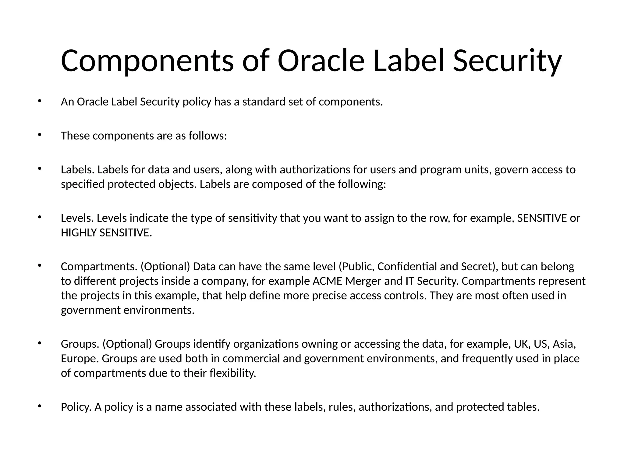 Components of Oracle Label Security
• An Oracle Label Security policy has a standard set of components.
• These components are as follows:
• Labels. Labels for data and users, along with authorizations for users and program units, govern access to
specified protected objects. Labels are composed of the following:
• Levels. Levels indicate the type of sensitivity that you want to assign to the row, for example, SENSITIVE or
HIGHLY SENSITIVE.
• Compartments. (Optional) Data can have the same level (Public, Confidential and Secret), but can belong
to different projects inside a company, for example ACME Merger and IT Security. Compartments represent
the projects in this example, that help define more precise access controls. They are most often used in
government environments.
• Groups. (Optional) Groups identify organizations owning or accessing the data, for example, UK, US, Asia,
Europe. Groups are used both in commercial and government environments, and frequently used in place
of compartments due to their flexibility.
• Policy. A policy is a name associated with these labels, rules, authorizations, and protected tables.
 