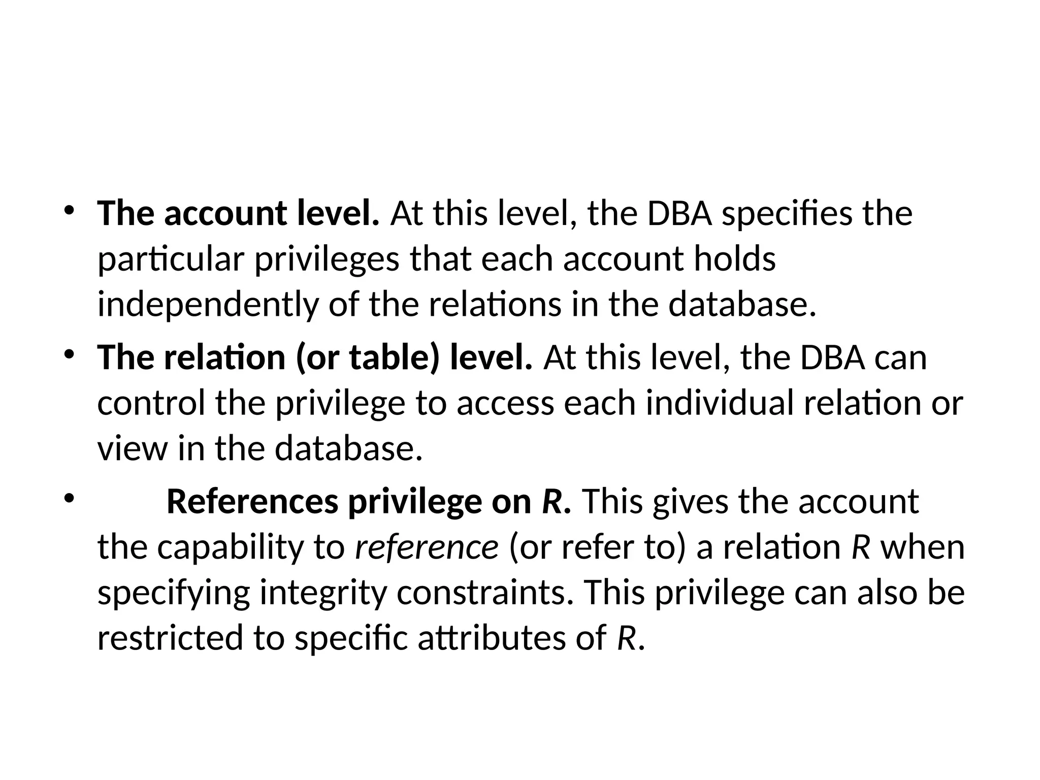 • The account level. At this level, the DBA specifies the
particular privileges that each account holds
independently of the relations in the database.
• The relation (or table) level. At this level, the DBA can
control the privilege to access each individual relation or
view in the database.
• References privilege on R. This gives the account
the capability to reference (or refer to) a relation R when
specifying integrity constraints. This privilege can also be
restricted to specific attributes of R.
 