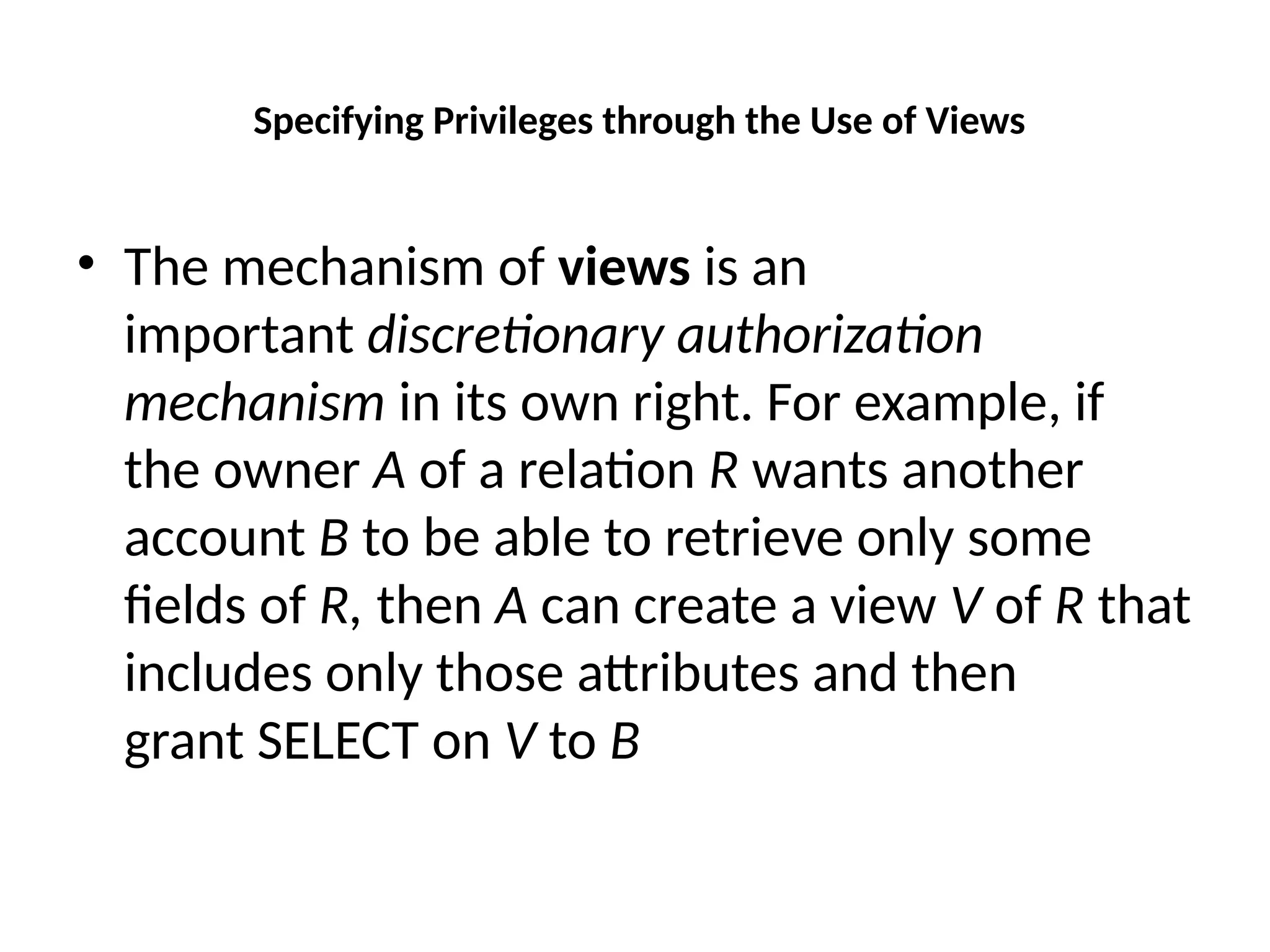 Specifying Privileges through the Use of Views
• The mechanism of views is an
important discretionary authorization
mechanism in its own right. For example, if
the owner A of a relation R wants another
account B to be able to retrieve only some
fields of R, then A can create a view V of R that
includes only those attributes and then
grant SELECT on V to B
 
