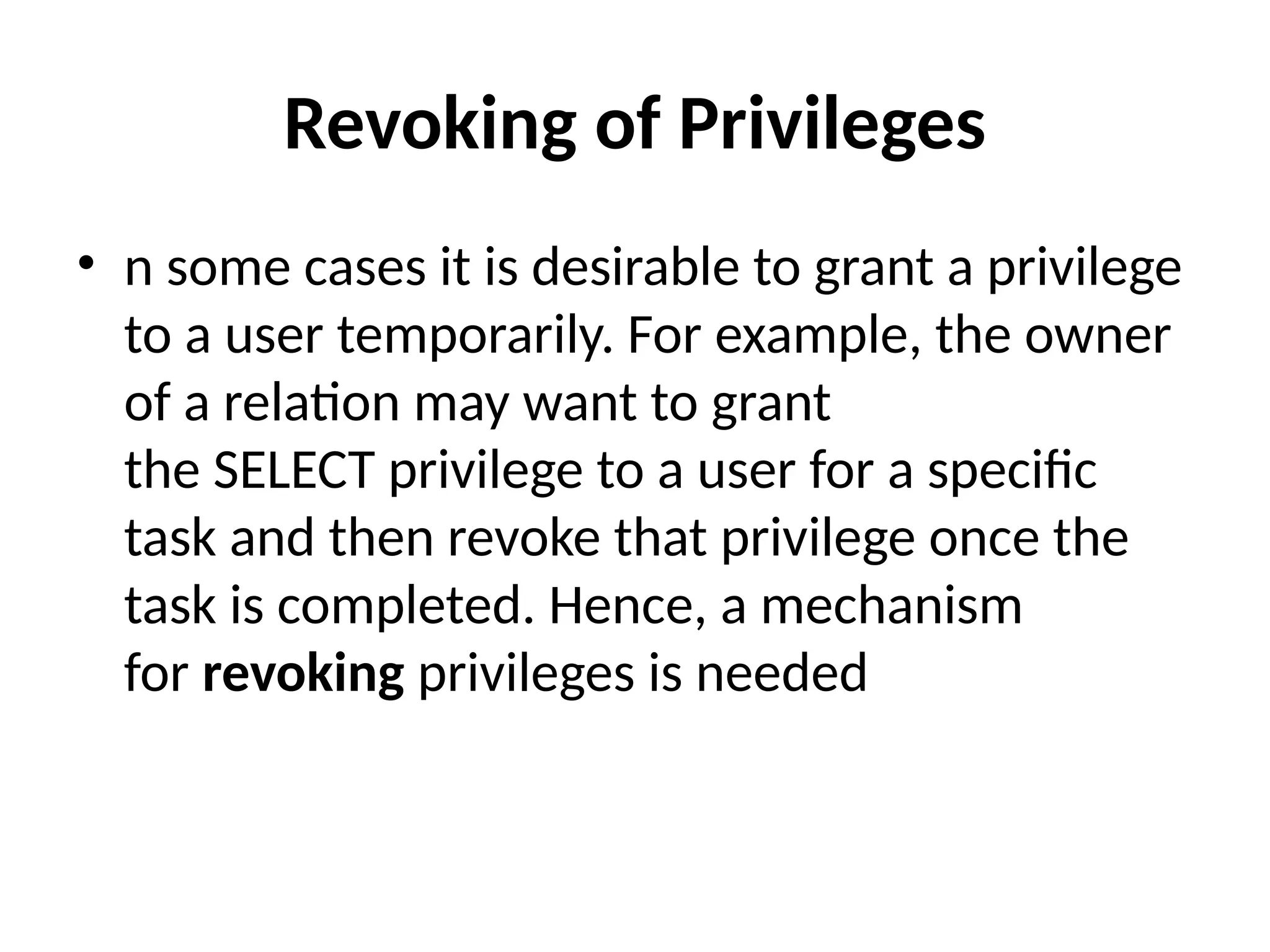 Revoking of Privileges
• n some cases it is desirable to grant a privilege
to a user temporarily. For example, the owner
of a relation may want to grant
the SELECT privilege to a user for a specific
task and then revoke that privilege once the
task is completed. Hence, a mechanism
for revoking privileges is needed
 