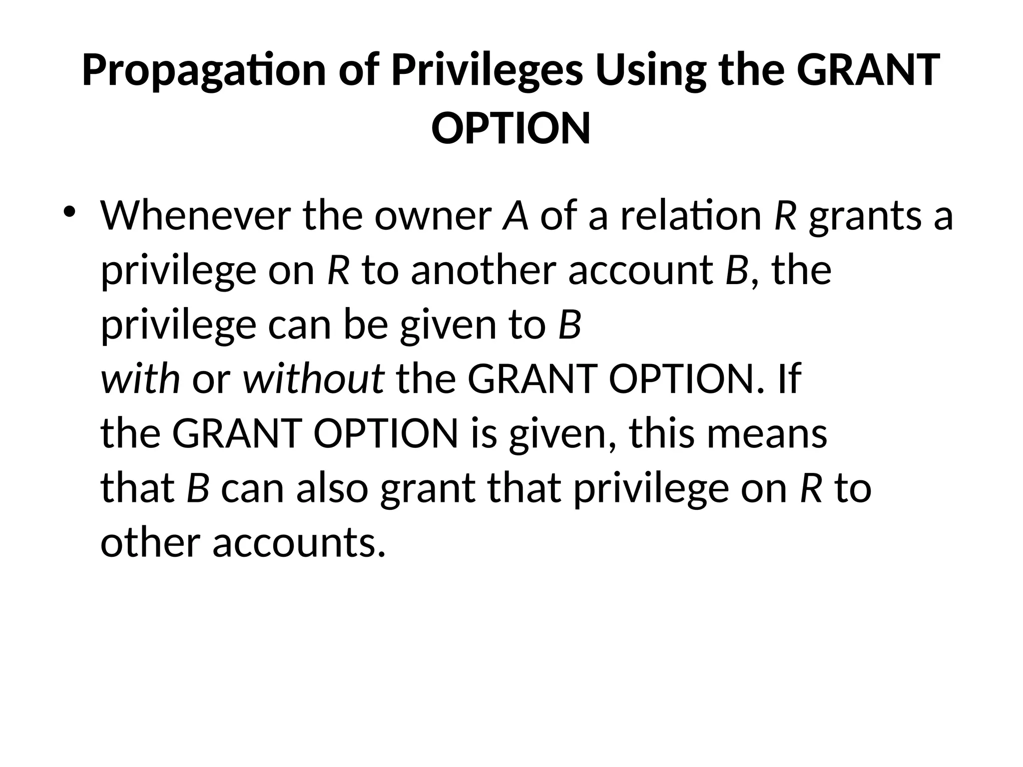Propagation of Privileges Using the GRANT
OPTION
• Whenever the owner A of a relation R grants a
privilege on R to another account B, the
privilege can be given to B
with or without the GRANT OPTION. If
the GRANT OPTION is given, this means
that B can also grant that privilege on R to
other accounts.
 