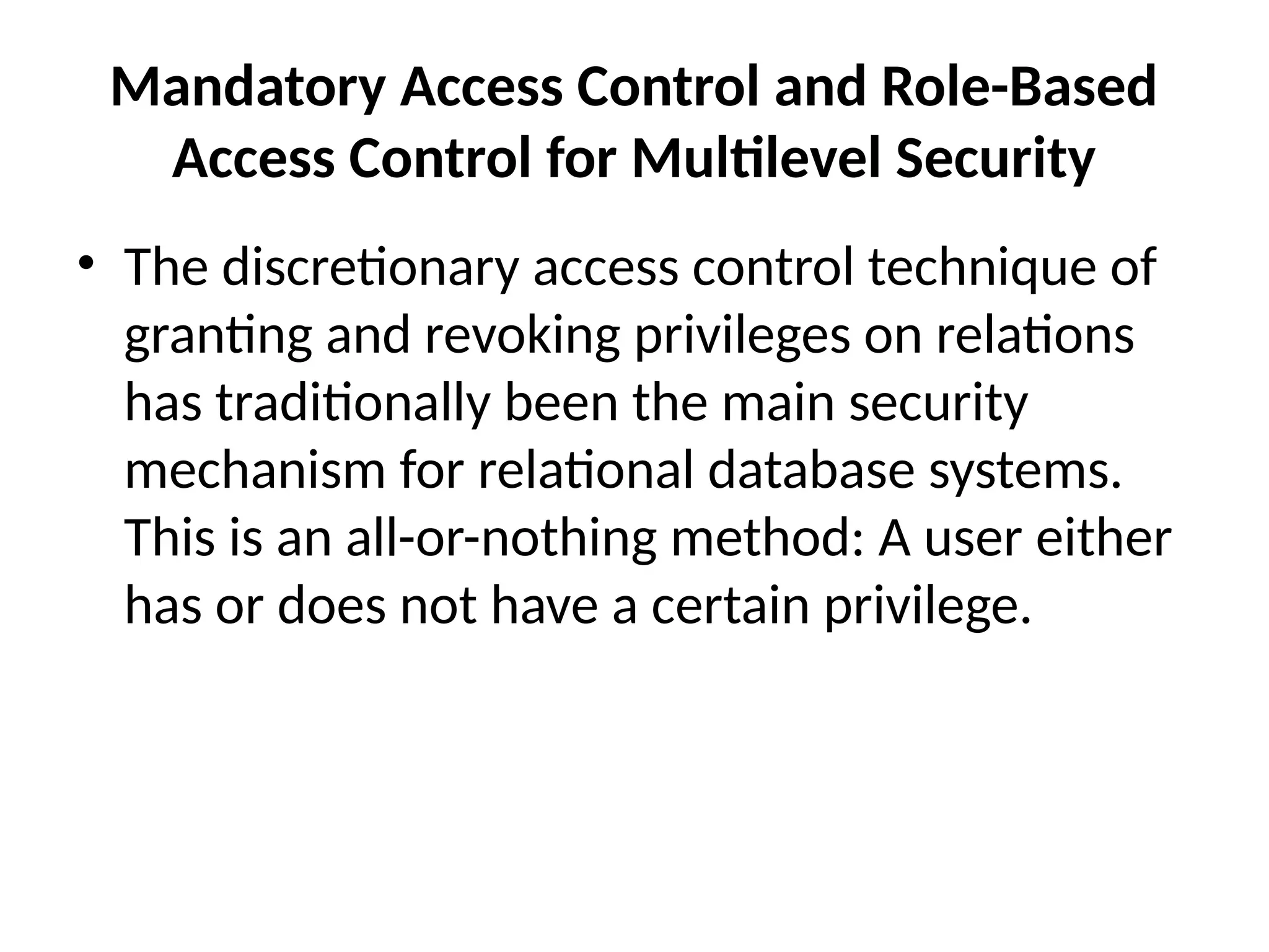 Mandatory Access Control and Role-Based
Access Control for Multilevel Security
• The discretionary access control technique of
granting and revoking privileges on relations
has traditionally been the main security
mechanism for relational database systems.
This is an all-or-nothing method: A user either
has or does not have a certain privilege.
 