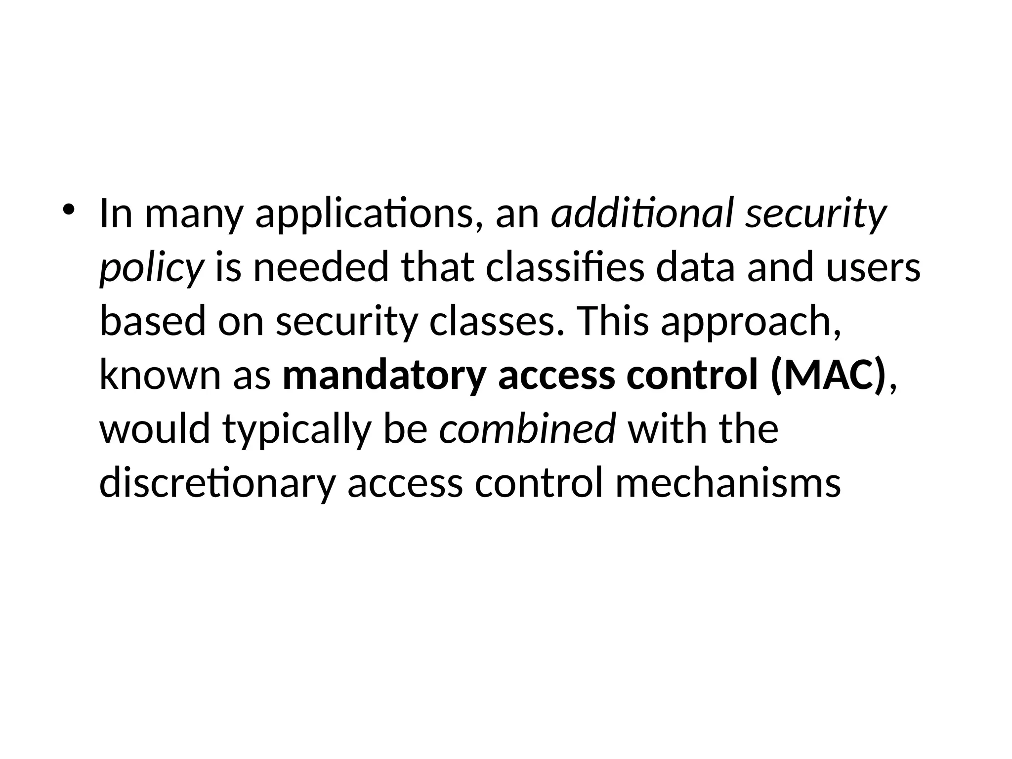 • In many applications, an additional security
policy is needed that classifies data and users
based on security classes. This approach,
known as mandatory access control (MAC),
would typically be combined with the
discretionary access control mechanisms
 