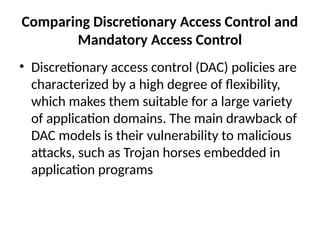 Comparing Discretionary Access Control and
Mandatory Access Control
• Discretionary access control (DAC) policies are
characterized by a high degree of flexibility,
which makes them suitable for a large variety
of application domains. The main drawback of
DAC models is their vulnerability to malicious
attacks, such as Trojan horses embedded in
application programs
 