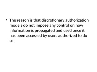 • The reason is that discretionary authorization
models do not impose any control on how
information is propagated and used once it
has been accessed by users authorized to do
so.
 