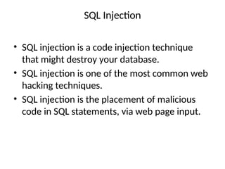SQL Injection
• SQL injection is a code injection technique
that might destroy your database.
• SQL injection is one of the most common web
hacking techniques.
• SQL injection is the placement of malicious
code in SQL statements, via web page input.
 