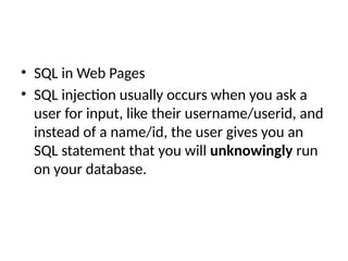 • SQL in Web Pages
• SQL injection usually occurs when you ask a
user for input, like their username/userid, and
instead of a name/id, the user gives you an
SQL statement that you will unknowingly run
on your database.
 
