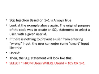 • SQL Injection Based on 1=1 is Always True
• Look at the example above again. The original purpose
of the code was to create an SQL statement to select a
user, with a given user id.
• If there is nothing to prevent a user from entering
"wrong" input, the user can enter some "smart" input
like this:
• UserId:
• Then, the SQL statement will look like this:
• SELECT * FROM Users WHERE UserId = 105 OR 1=1
 