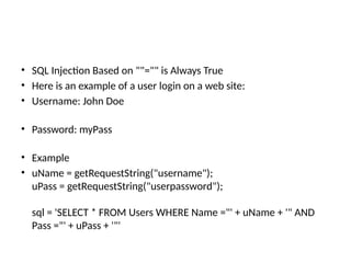 • SQL Injection Based on ""="" is Always True
• Here is an example of a user login on a web site:
• Username: John Doe
• Password: myPass
• Example
• uName = getRequestString("username");
uPass = getRequestString("userpassword");
sql = 'SELECT * FROM Users WHERE Name ="' + uName + '" AND
Pass ="' + uPass + '"'
 