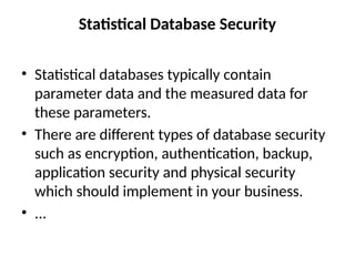 Statistical Database Security
• Statistical databases typically contain
parameter data and the measured data for
these parameters.
• There are different types of database security
such as encryption, authentication, backup,
application security and physical security
which should implement in your business.
• ...
 