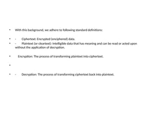 • With this background, we adhere to following standard definitions:
• · Ciphertext: Encrypted (enciphered) data.
• · Plaintext (or cleartext): Intelligible data that has meaning and can be read or acted upon
without the application of decryption.
• Encryption: The process of transforming plaintext into ciphertext.
•
• · Decryption: The process of transforming ciphertext back into plaintext.
 