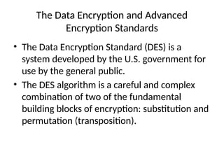 The Data Encryption and Advanced
Encryption Standards
• The Data Encryption Standard (DES) is a
system developed by the U.S. government for
use by the general public.
• The DES algorithm is a careful and complex
combination of two of the fundamental
building blocks of encryption: substitution and
permutation (transposition).
 