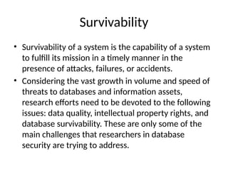 Survivability
• Survivability of a system is the capability of a system
to fulfill its mission in a timely manner in the
presence of attacks, failures, or accidents.
• Considering the vast growth in volume and speed of
threats to databases and information assets,
research efforts need to be devoted to the following
issues: data quality, intellectual property rights, and
database survivability. These are only some of the
main challenges that researchers in database
security are trying to address.
 