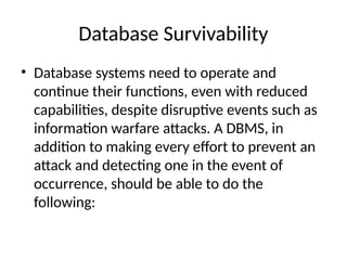 Database Survivability
• Database systems need to operate and
continue their functions, even with reduced
capabilities, despite disruptive events such as
information warfare attacks. A DBMS, in
addition to making every effort to prevent an
attack and detecting one in the event of
occurrence, should be able to do the
following:
 