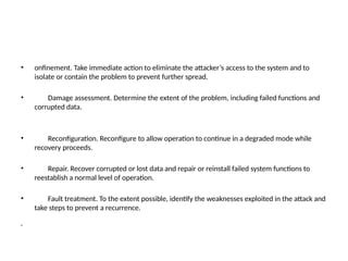 • onfinement. Take immediate action to eliminate the attacker’s access to the system and to
isolate or contain the problem to prevent further spread.
• Damage assessment. Determine the extent of the problem, including failed functions and
corrupted data.
• Reconfiguration. Reconfigure to allow operation to continue in a degraded mode while
recovery proceeds.
• Repair. Recover corrupted or lost data and repair or reinstall failed system functions to
reestablish a normal level of operation.
• Fault treatment. To the extent possible, identify the weaknesses exploited in the attack and
take steps to prevent a recurrence.
•
 