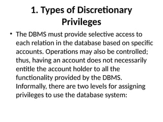 1. Types of Discretionary
Privileges
• The DBMS must provide selective access to
each relation in the database based on specific
accounts. Operations may also be controlled;
thus, having an account does not necessarily
entitle the account holder to all the
functionality provided by the DBMS.
Informally, there are two levels for assigning
privileges to use the database system:
 