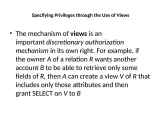 Specifying Privileges through the Use of Views
• The mechanism of views is an
important discretionary authorization
mechanism in its own right. For example, if
the owner A of a relation R wants another
account B to be able to retrieve only some
fields of R, then A can create a view V of R that
includes only those attributes and then
grant SELECT on V to B
 