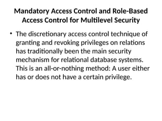 Mandatory Access Control and Role-Based
Access Control for Multilevel Security
• The discretionary access control technique of
granting and revoking privileges on relations
has traditionally been the main security
mechanism for relational database systems.
This is an all-or-nothing method: A user either
has or does not have a certain privilege.
 