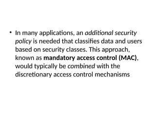 • In many applications, an additional security
policy is needed that classifies data and users
based on security classes. This approach,
known as mandatory access control (MAC),
would typically be combined with the
discretionary access control mechanisms
 