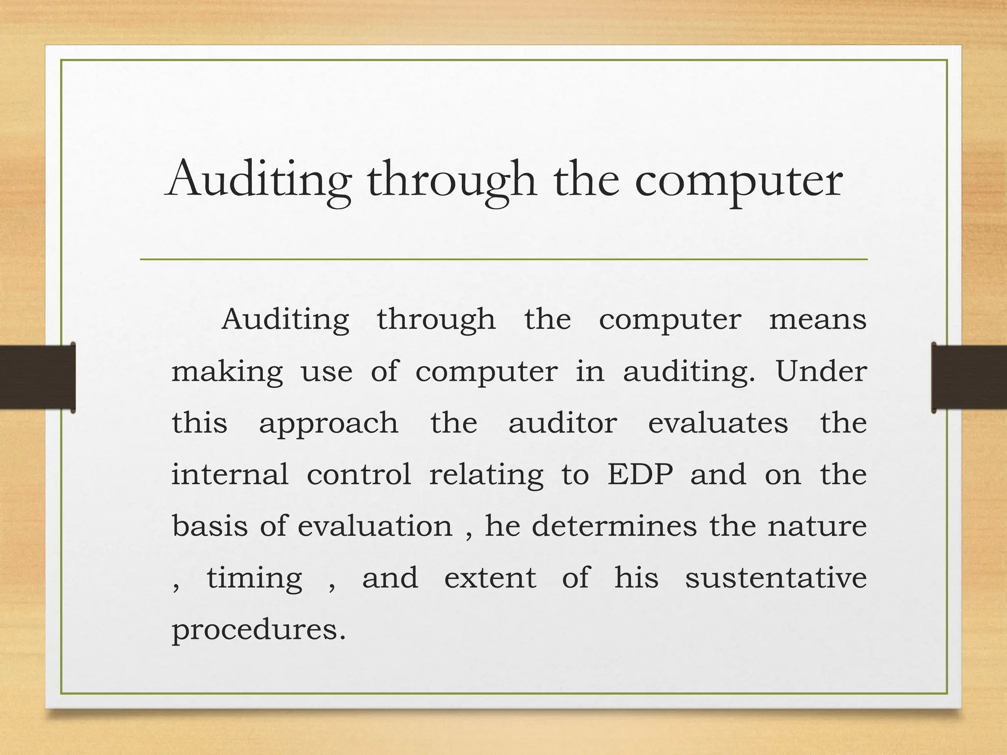 Auditing through the computer
Auditing through the computer means
making use of computer in auditing. Under
this approach the auditor evaluates the
internal control relating to EDP and on the
basis of evaluation , he determines the nature
, timing , and extent of his sustentative
procedures.
 
