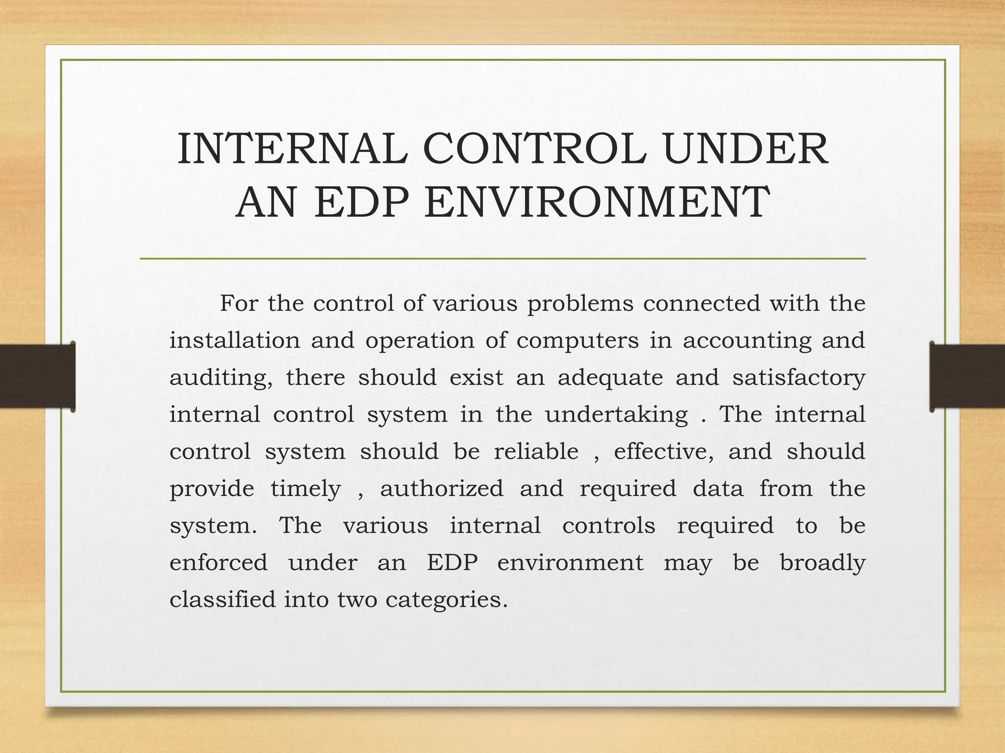 INTERNAL CONTROL UNDER
AN EDP ENVIRONMENT
For the control of various problems connected with the
installation and operation of computers in accounting and
auditing, there should exist an adequate and satisfactory
internal control system in the undertaking . The internal
control system should be reliable , effective, and should
provide timely , authorized and required data from the
system. The various internal controls required to be
enforced under an EDP environment may be broadly
classified into two categories.
 