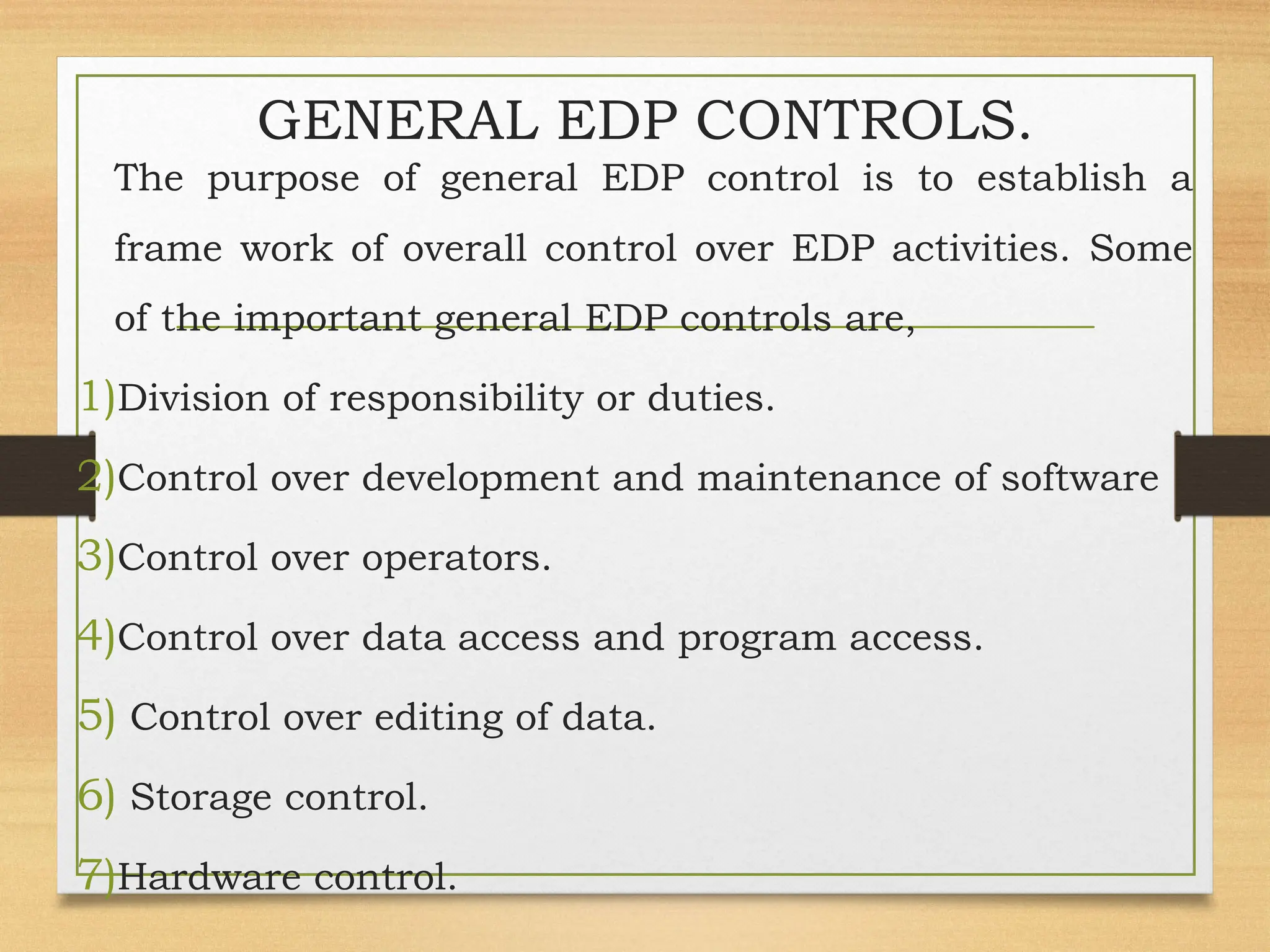 GENERAL EDP CONTROLS.
The purpose of general EDP control is to establish a
frame work of overall control over EDP activities. Some
of the important general EDP controls are,
1)Division of responsibility or duties.
2)Control over development and maintenance of software
3)Control over operators.
4)Control over data access and program access.
5) Control over editing of data.
6) Storage control.
7)Hardware control.
 