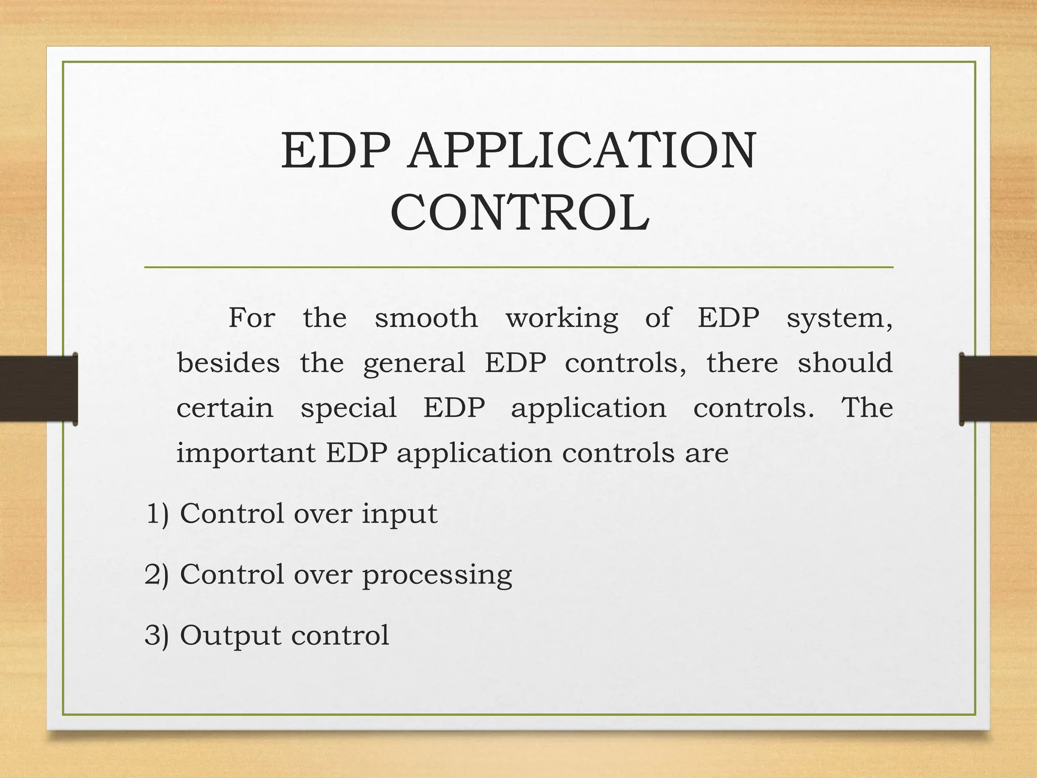 EDP APPLICATION
CONTROL
For the smooth working of EDP system,
besides the general EDP controls, there should
certain special EDP application controls. The
important EDP application controls are
1) Control over input
2) Control over processing
3) Output control
 