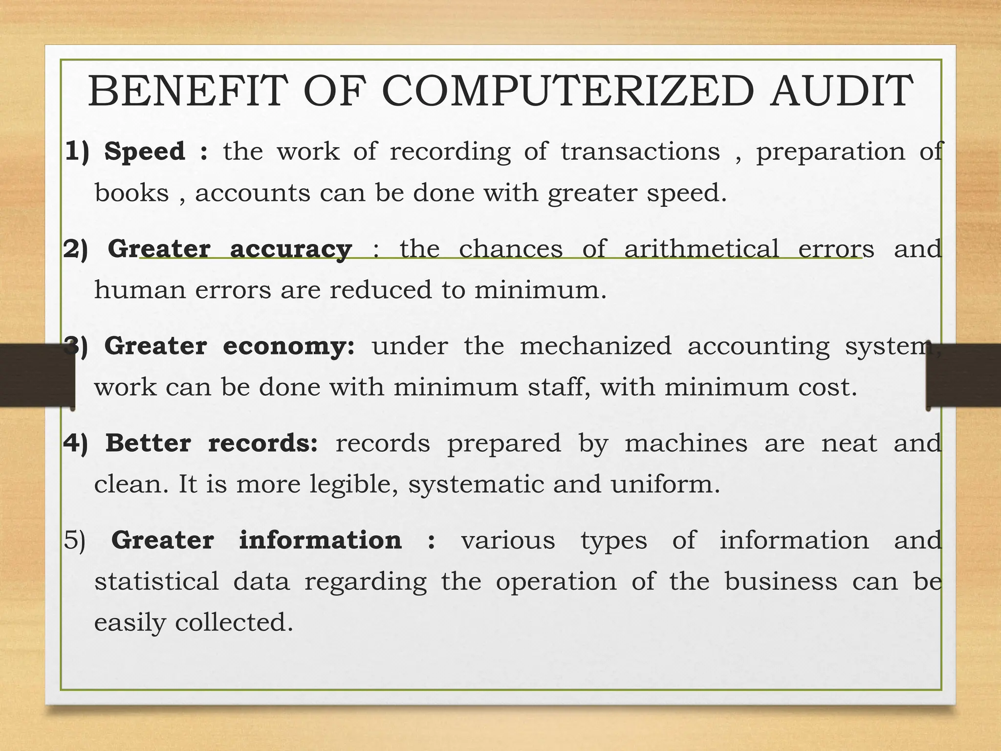 BENEFIT OF COMPUTERIZED AUDIT
1) Speed : the work of recording of transactions , preparation of
books , accounts can be done with greater speed.
2) Greater accuracy : the chances of arithmetical errors and
human errors are reduced to minimum.
3) Greater economy: under the mechanized accounting system,
work can be done with minimum staff, with minimum cost.
4) Better records: records prepared by machines are neat and
clean. It is more legible, systematic and uniform.
5) Greater information : various types of information and
statistical data regarding the operation of the business can be
easily collected.
 