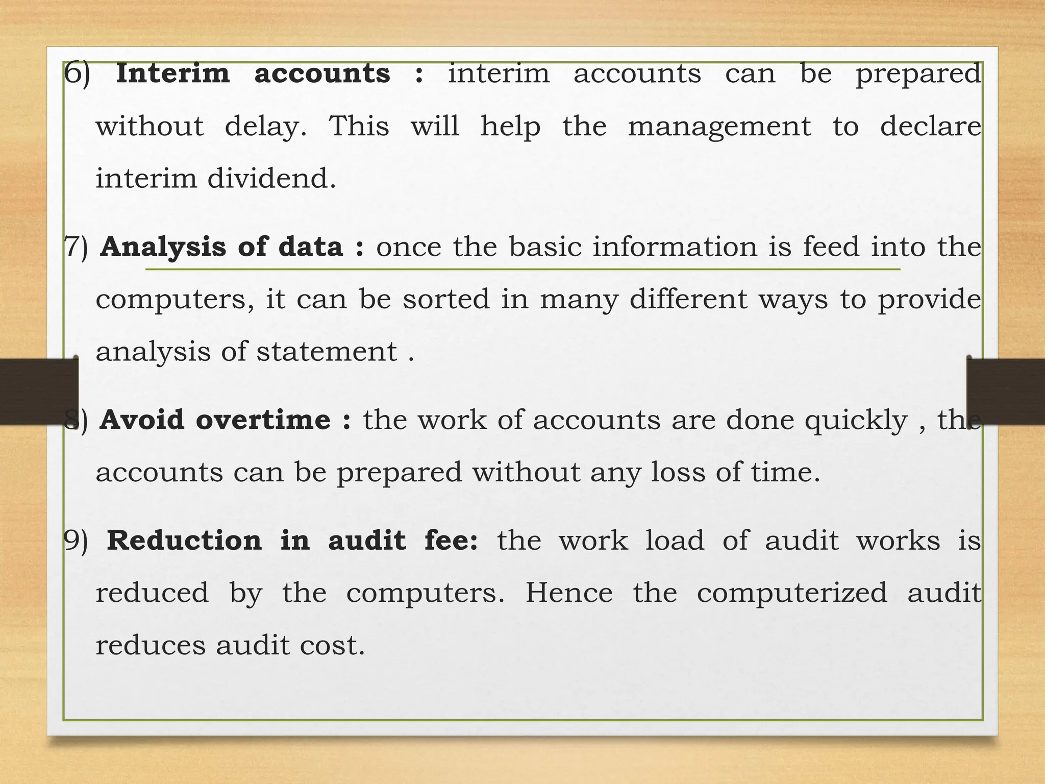 6) Interim accounts : interim accounts can be prepared
without delay. This will help the management to declare
interim dividend.
7) Analysis of data : once the basic information is feed into the
computers, it can be sorted in many different ways to provide
analysis of statement .
8) Avoid overtime : the work of accounts are done quickly , the
accounts can be prepared without any loss of time.
9) Reduction in audit fee: the work load of audit works is
reduced by the computers. Hence the computerized audit
reduces audit cost.
 