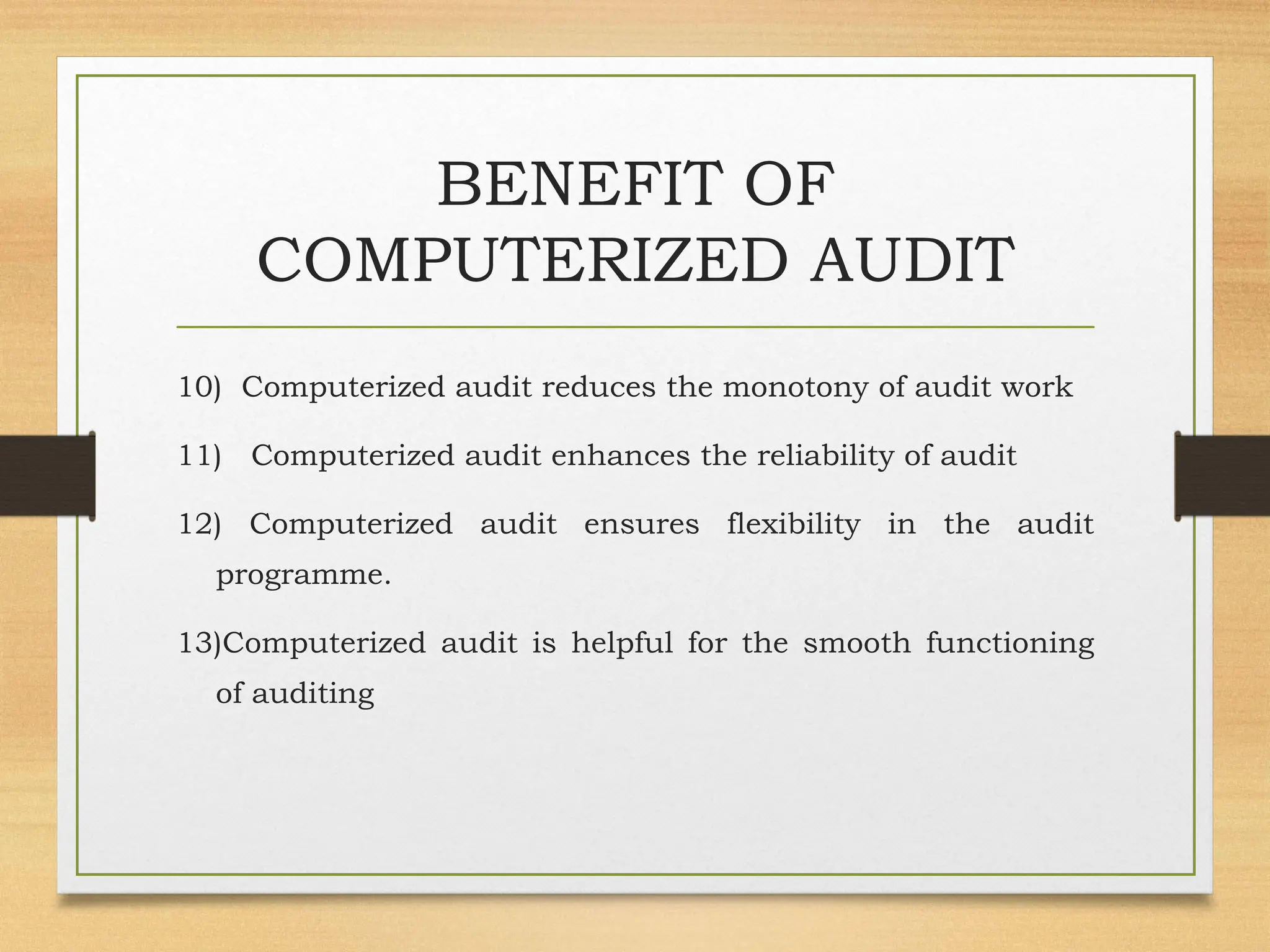 BENEFIT OF
COMPUTERIZED AUDIT
10) Computerized audit reduces the monotony of audit work
11) Computerized audit enhances the reliability of audit
12) Computerized audit ensures flexibility in the audit
programme.
13)Computerized audit is helpful for the smooth functioning
of auditing
 