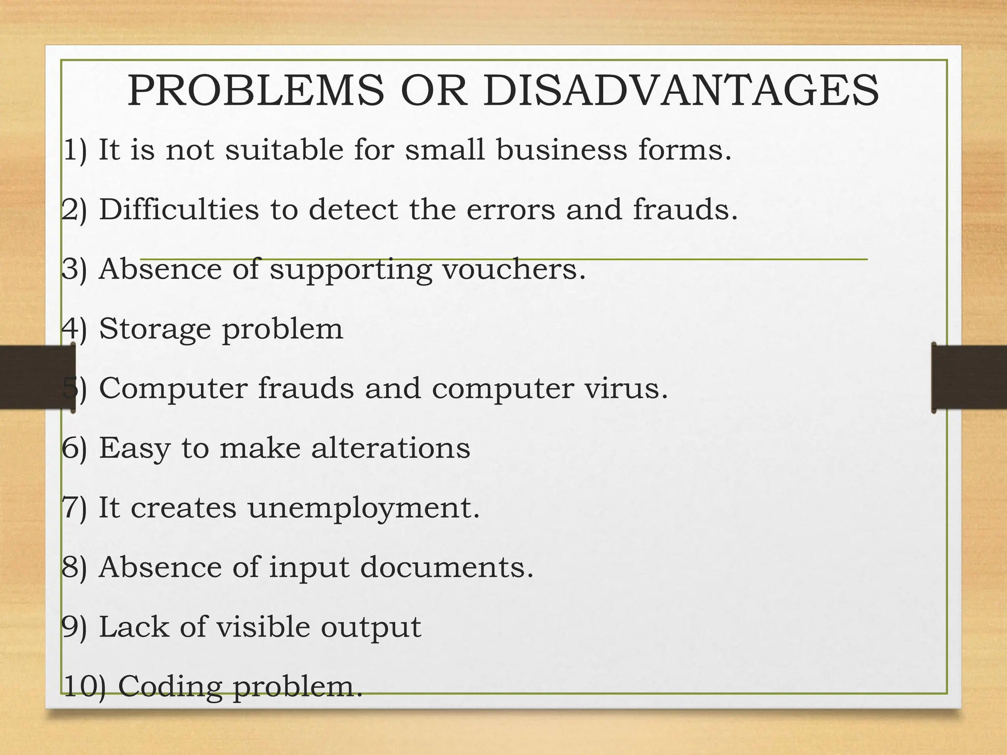 PROBLEMS OR DISADVANTAGES
1) It is not suitable for small business forms.
2) Difficulties to detect the errors and frauds.
3) Absence of supporting vouchers.
4) Storage problem
5) Computer frauds and computer virus.
6) Easy to make alterations
7) It creates unemployment.
8) Absence of input documents.
9) Lack of visible output
10) Coding problem.
 