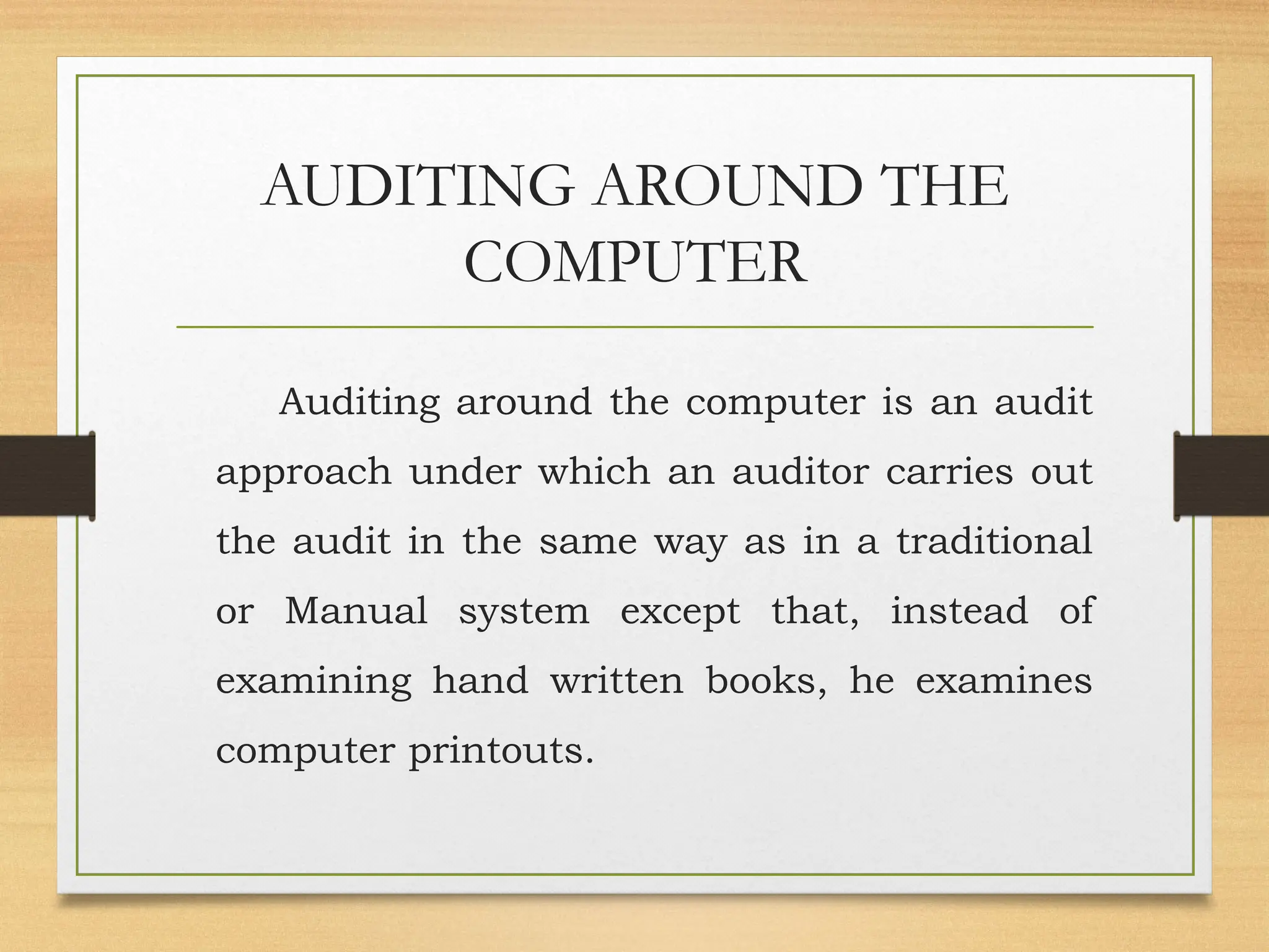 AUDITING AROUND THE
COMPUTER
Auditing around the computer is an audit
approach under which an auditor carries out
the audit in the same way as in a traditional
or Manual system except that, instead of
examining hand written books, he examines
computer printouts.
 