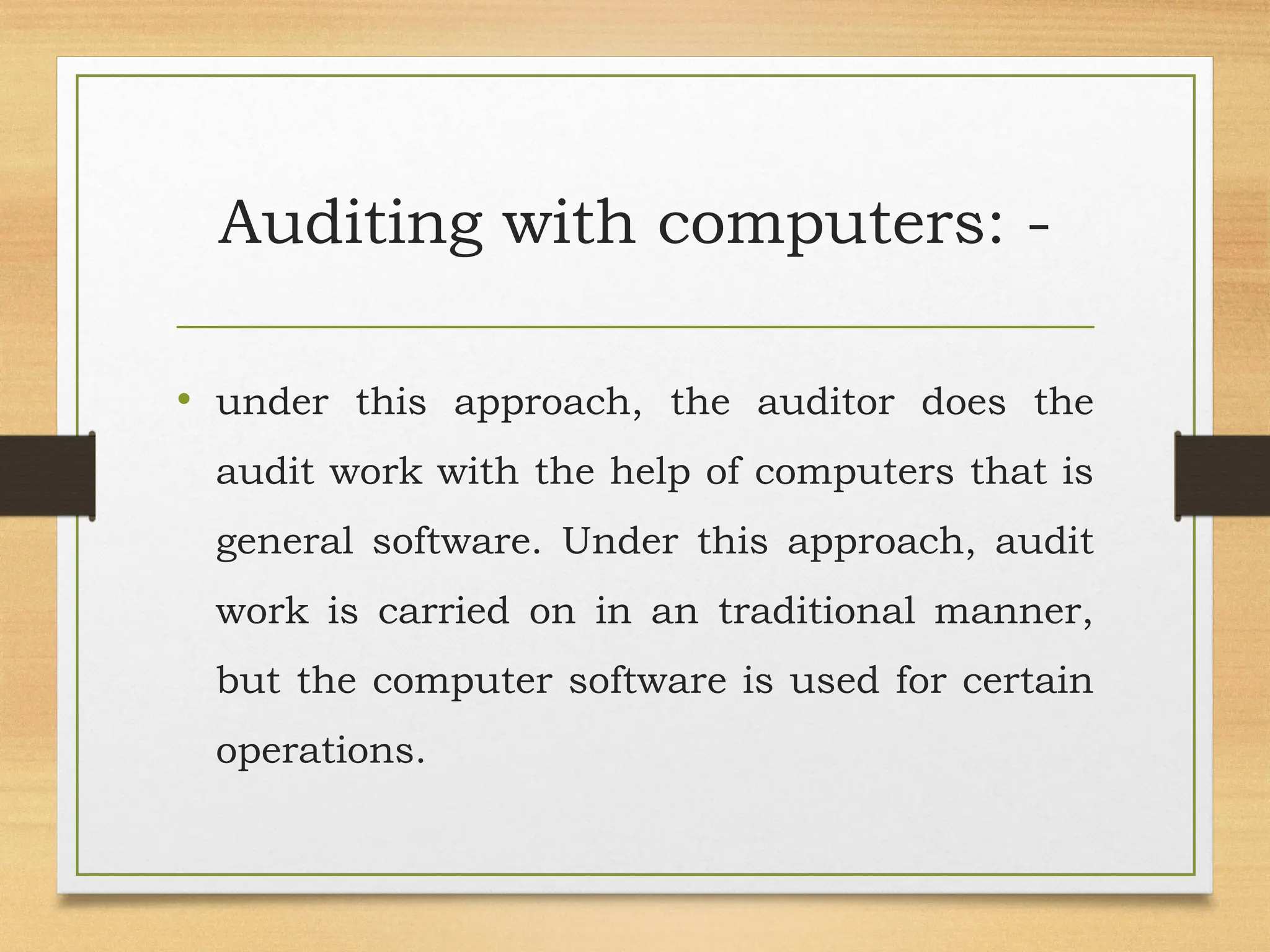 Auditing with computers: -
• under this approach, the auditor does the
audit work with the help of computers that is
general software. Under this approach, audit
work is carried on in an traditional manner,
but the computer software is used for certain
operations.
 