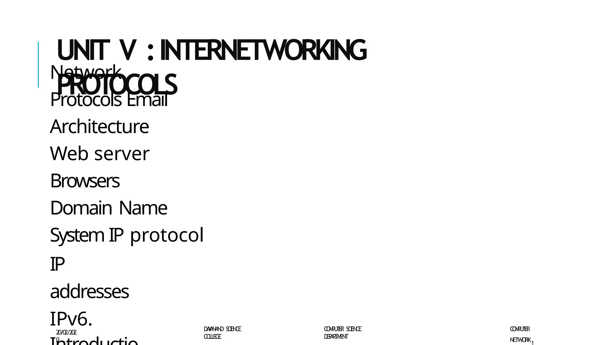 UNIT V :INTERNETWORKING
PROT
OCOLS
Network
Protocols Email
Architecture
Web server
Browsers
Domain Name
System IP protocol
IP
addresses
IPv6.
20/02/202
0
D
A
Y
A
N
A
N
D SC
IE
N
CE
CO
L
L
E
G
E
C
O
M
P
U
T
E
R S
CI
E
N
CE
D
E
P
A
R
T
M
E
N
T
C
O
M
P
U
T
E
R
NETWORK1
 