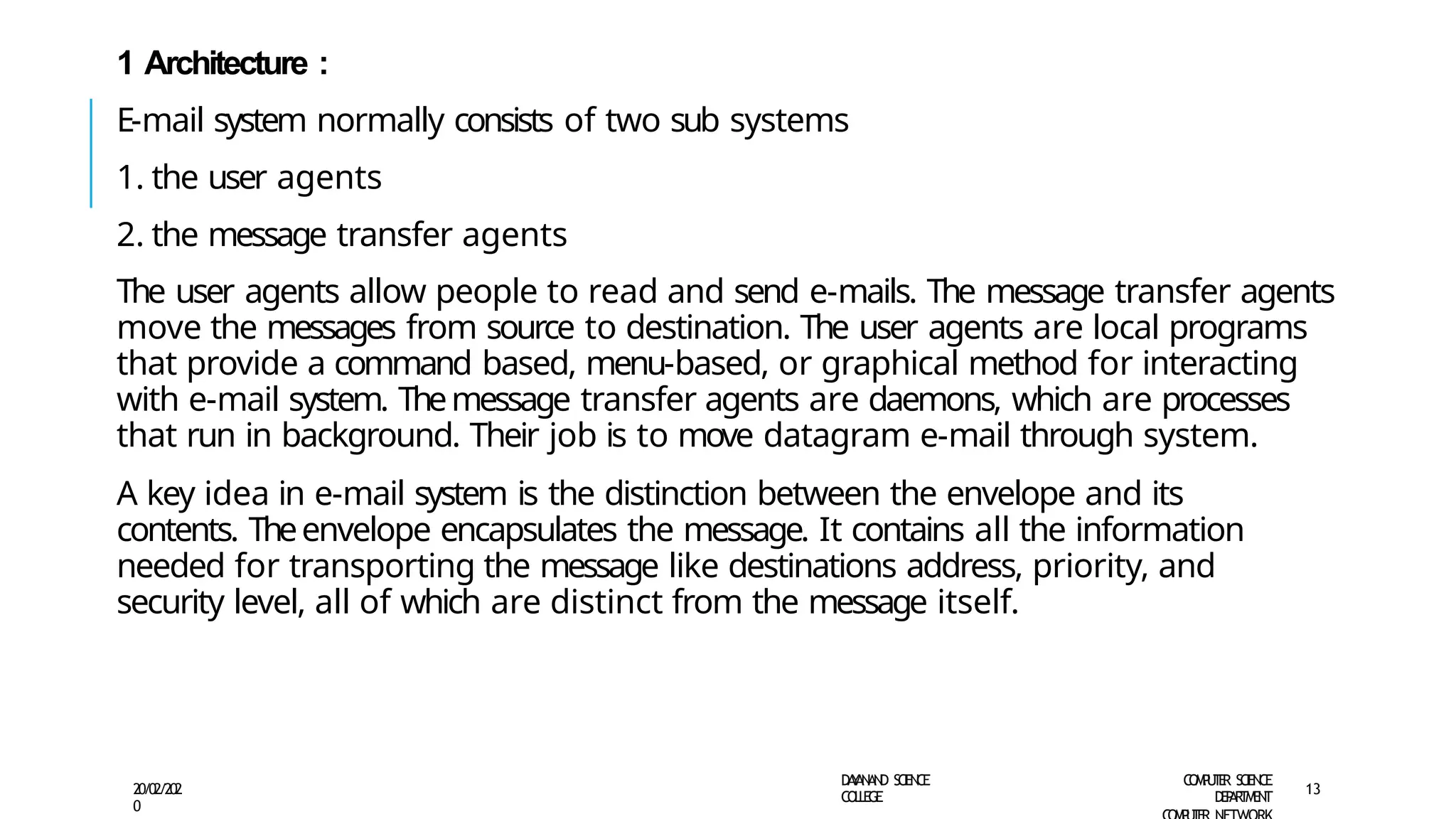 1 Architecture :
E-mail system normally consists of two sub systems
1. the user agents
2. the message transfer agents
The user agents allow people to read and send e-mails. The message transfer agents
move the messages from source to destination. The user agents are local programs
that provide a command based, menu-based, or graphical method for interacting
with e-mail system. Themessage transfer agents are daemons, which are processes
that run in background. Their job is to move datagram e-mail through system.
A key idea in e-mail system is the distinction between the envelope and its
contents. Theenvelope encapsulates the message. It contains all the information
needed for transporting the message like destinations address, priority, and
security level, all of which are distinct from the message itself.
D
A
Y
A
N
A
N
D S
CI
E
N
CE
CO
L
L
E
G
E
C
O
M
P
U
T
E
R S
CIE
N
CE
D
E
P
A
R
T
M
E
N
T
20/02/202
0
13
 