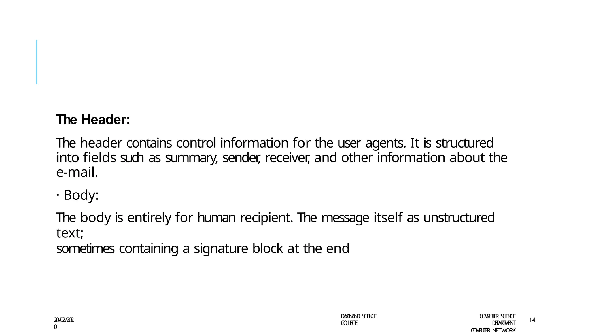 The Header:
The header contains control information for the user agents. It is structured
into fields such as summary, sender
, receiver
, and other information about the
e-mail.
· Body:
The body is entirely for human recipient. The message itself as unstructured
text;
sometimes containing a signature block at the end
D
A
Y
A
N
A
N
D S
CI
E
N
CE
CO
L
L
E
G
E
C
O
M
P
U
T
E
R S
CIE
N
CE
D
E
P
A
R
T
M
E
N
T
20/02/202
0
14
 