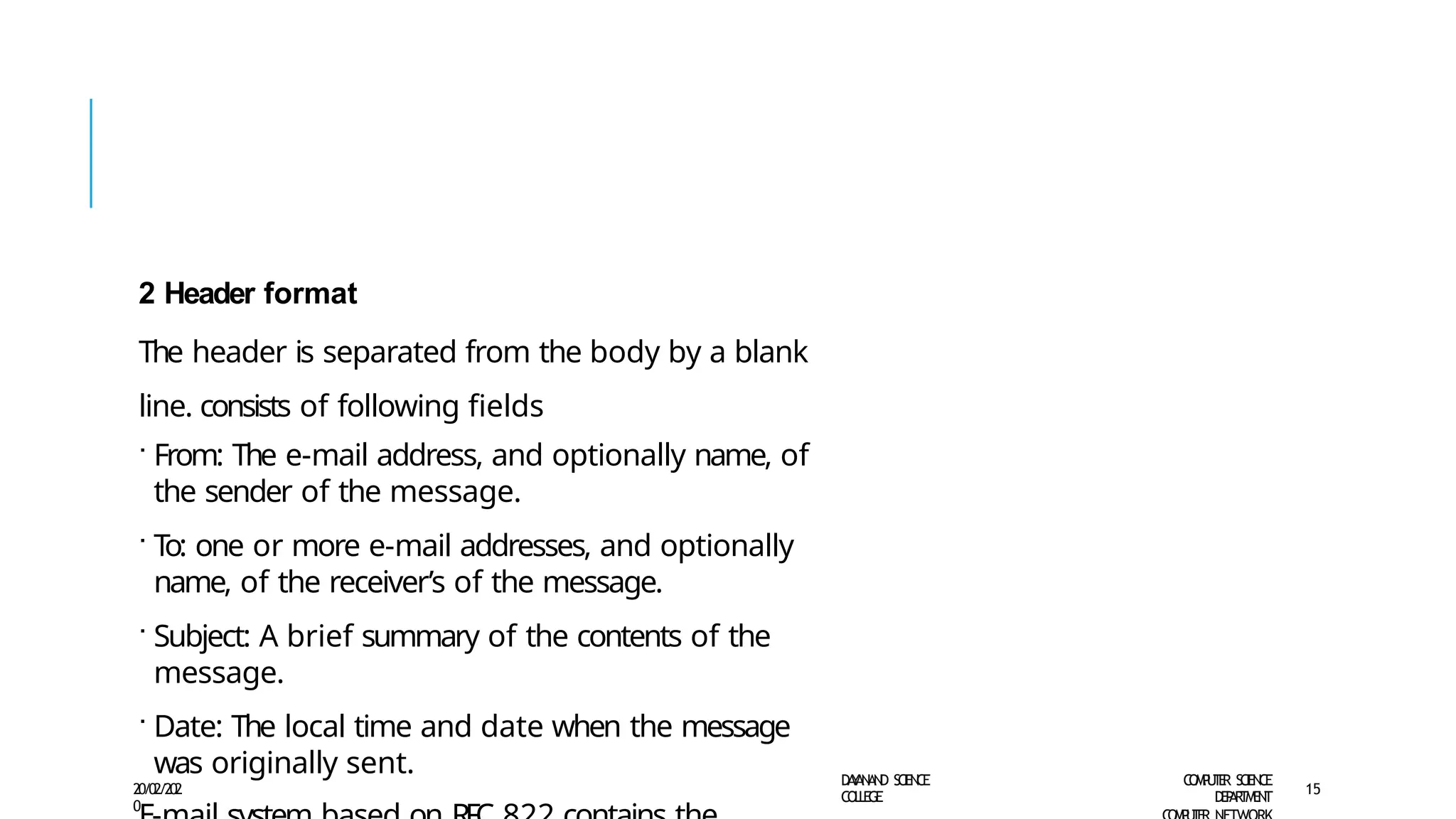2 Header format
The header is separated from the body by a blank
line. consists of following fields
· From: The e-mail address, and optionally name, of
the sender of the message.
· T
o: one or more e-mail addresses, and optionally
name, of the receiver’s of the message.
· Subject: A brief summary of the contents of the
message.
· Date: The local time and date when the message
was originally sent. D
A
Y
A
N
A
N
D S
CI
E
N
CE
CO
L
L
E
G
E
C
O
M
P
U
T
E
R S
CIE
N
CE
D
E
P
A
R
T
M
E
N
T
20/02/202
0
15
 