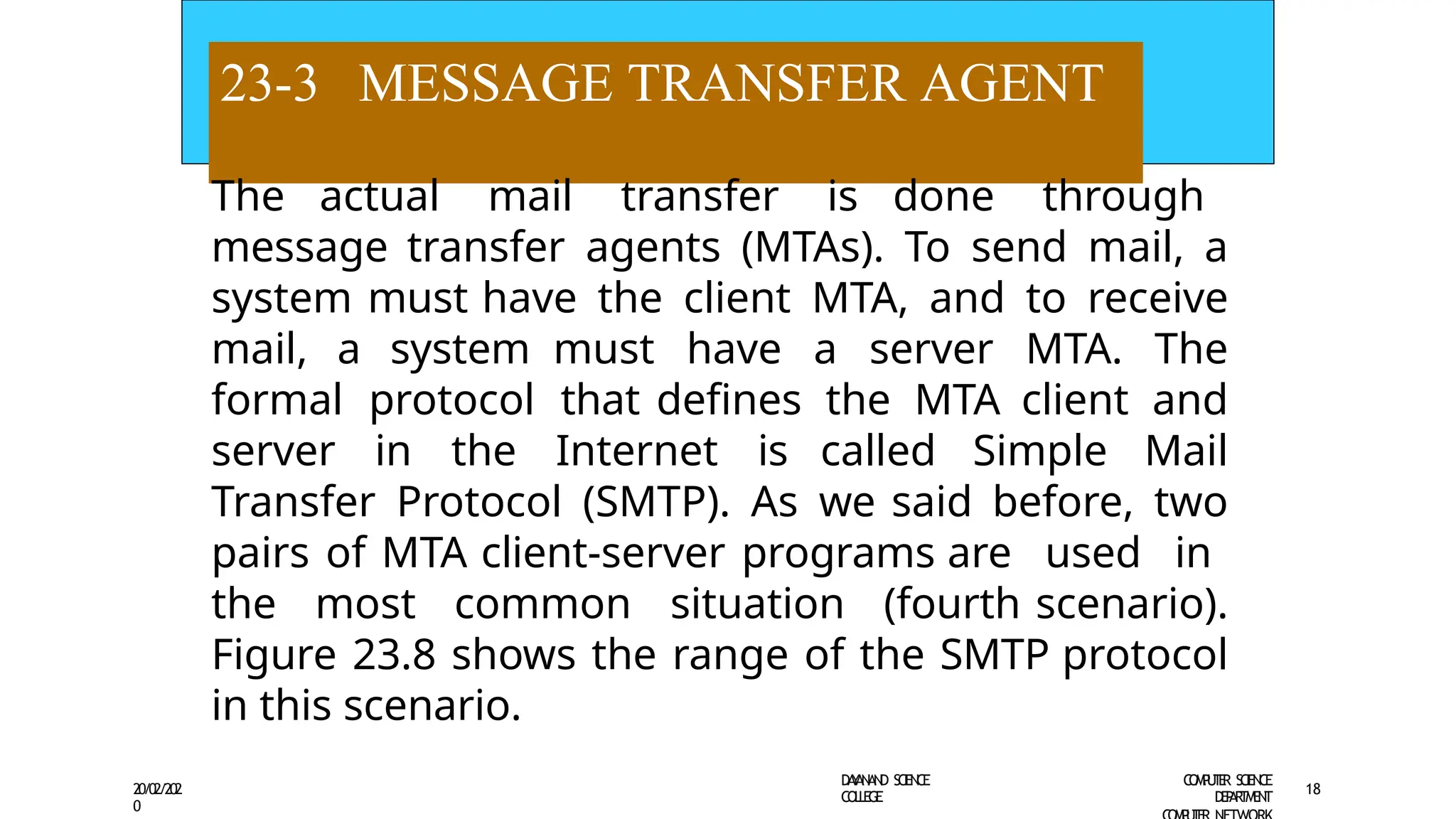 23-3 MESSAGE TRANSFER AGENT
D
A
Y
A
N
A
N
D S
CI
E
N
CE
CO
L
L
E
G
E
C
O
M
P
U
T
E
R S
CIE
N
CE
D
E
P
A
R
T
M
E
N
T
20/02/202
0
18
The actual mail transfer is done through
message transfer agents (MTAs). To send mail, a
system must have the client MTA, and to receive
mail, a system must have a server MTA. The
formal protocol that defines the MTA client and
server in the Internet is called Simple Mail
Transfer Protocol (SMTP). As we said before, two
pairs of MTA client-server programs are used in
the most common situation (fourth scenario).
Figure 23.8 shows the range of the SMTP protocol
in this scenario.
 