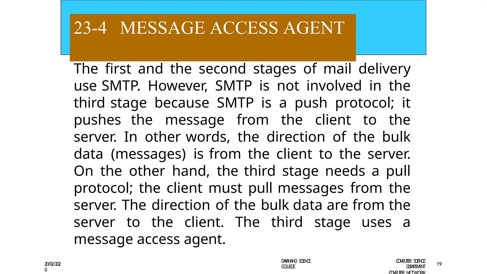 23-4 MESSAGE ACCESS AGENT
D
A
Y
A
N
A
N
D S
CI
E
N
CE
CO
L
L
E
G
E
C
O
M
P
U
T
E
R S
CIE
N
CE
D
E
P
A
R
T
M
E
N
T
20/02/202
0
19
The first and the second stages of mail delivery
use SMTP. However, SMTP is not involved in the
third stage because SMTP is a push protocol; it
pushes the message from the client to the
server. In other words, the direction of the bulk
data (messages) is from the client to the server.
On the other hand, the third stage needs a pull
protocol; the client must pull messages from the
server. The direction of the bulk data are from the
server to the client. The third stage uses a
message access agent.
 