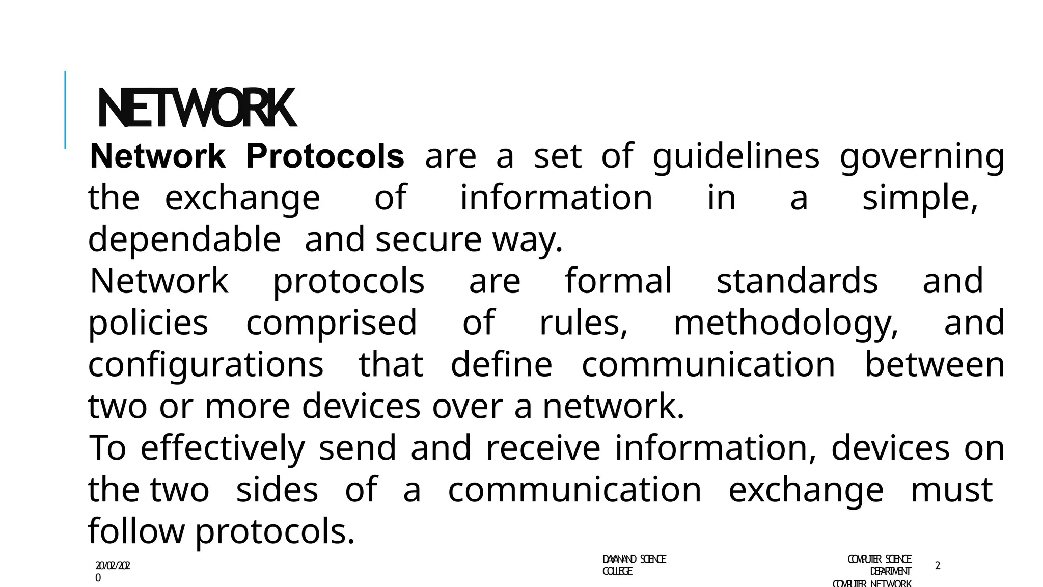 NETWORK
PROT
OCOLS
Network Protocols are a set of guidelines governing
the exchange of information in a simple,
dependable and secure way.
Network protocols are formal standards and
policies comprised of rules, methodology, and
configurations that define communication between
two or more devices over a network.
To effectively send and receive information, devices on
the two sides of a communication exchange must
follow protocols.
D
A
Y
A
N
A
N
D S
CI
E
N
CE
CO
L
L
E
G
E
C
O
M
P
U
T
E
R S
CIE
N
CE
D
E
P
A
R
T
M
E
N
T
20/02/202
0
2
 