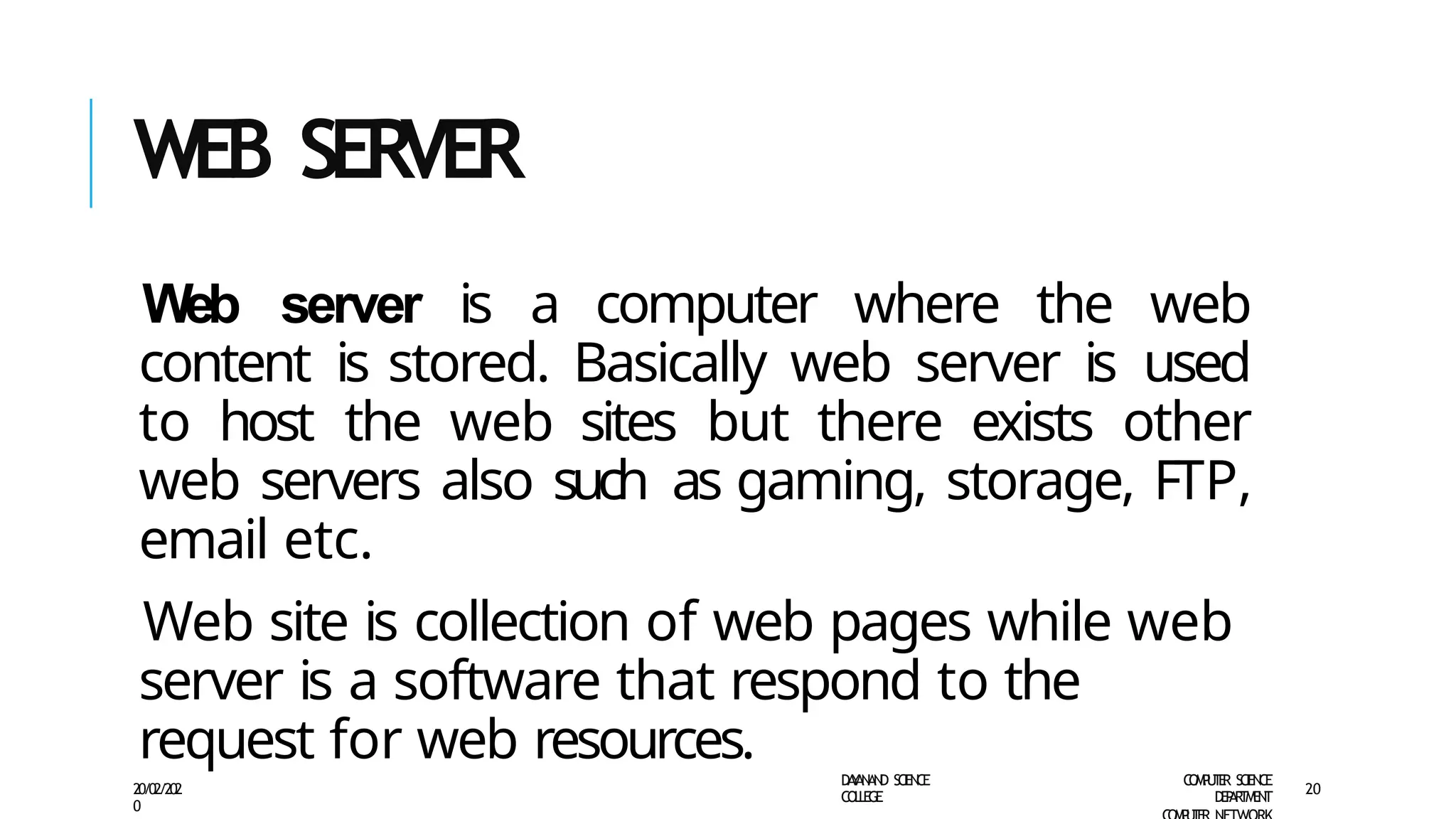 WEB SERVER
D
A
Y
A
N
A
N
D S
CI
E
N
CE
CO
L
L
E
G
E
C
O
M
P
U
T
E
R S
CIE
N
CE
D
E
P
A
R
T
M
E
N
T
20/02/202
0
20
Web server is a computer where the web
content is stored. Basically web server is used
to host the web sites but there exists other
web servers also such as gaming, storage, FTP,
email etc.
Web site is collection of web pages while web
server is a software that respond to the
request for web resources.
 