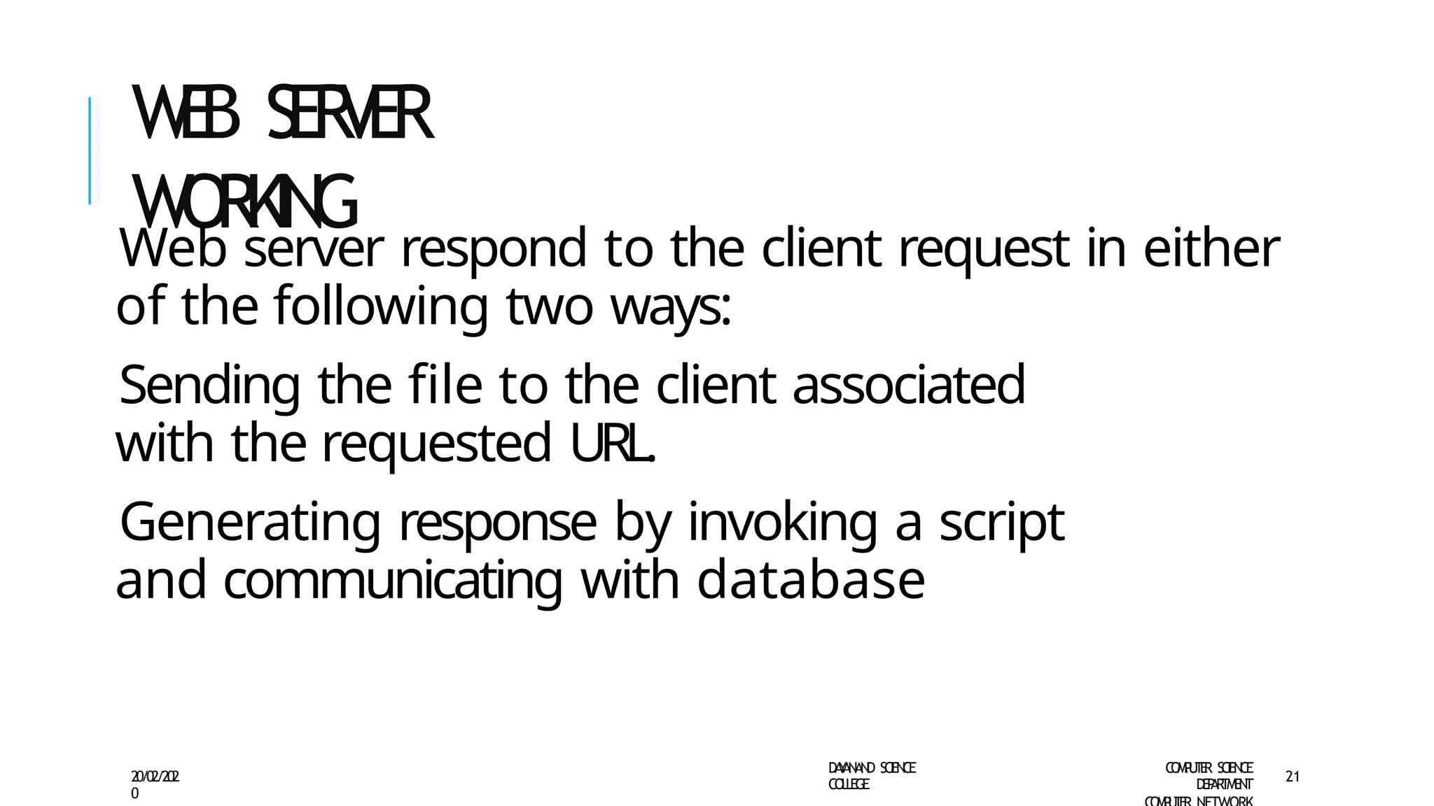 W
E
B SER
VER
WORKING
D
A
Y
A
N
A
N
D S
CI
E
N
CE
CO
L
L
E
G
E
C
O
M
P
U
T
E
R S
CIE
N
CE
D
E
P
A
R
T
M
E
N
T
20/02/202
0
21
Web server respond to the client request in either
of the following two ways:
Sending the file to the client associated
with the requested URL.
Generating response by invoking a script
and communicating with database
 