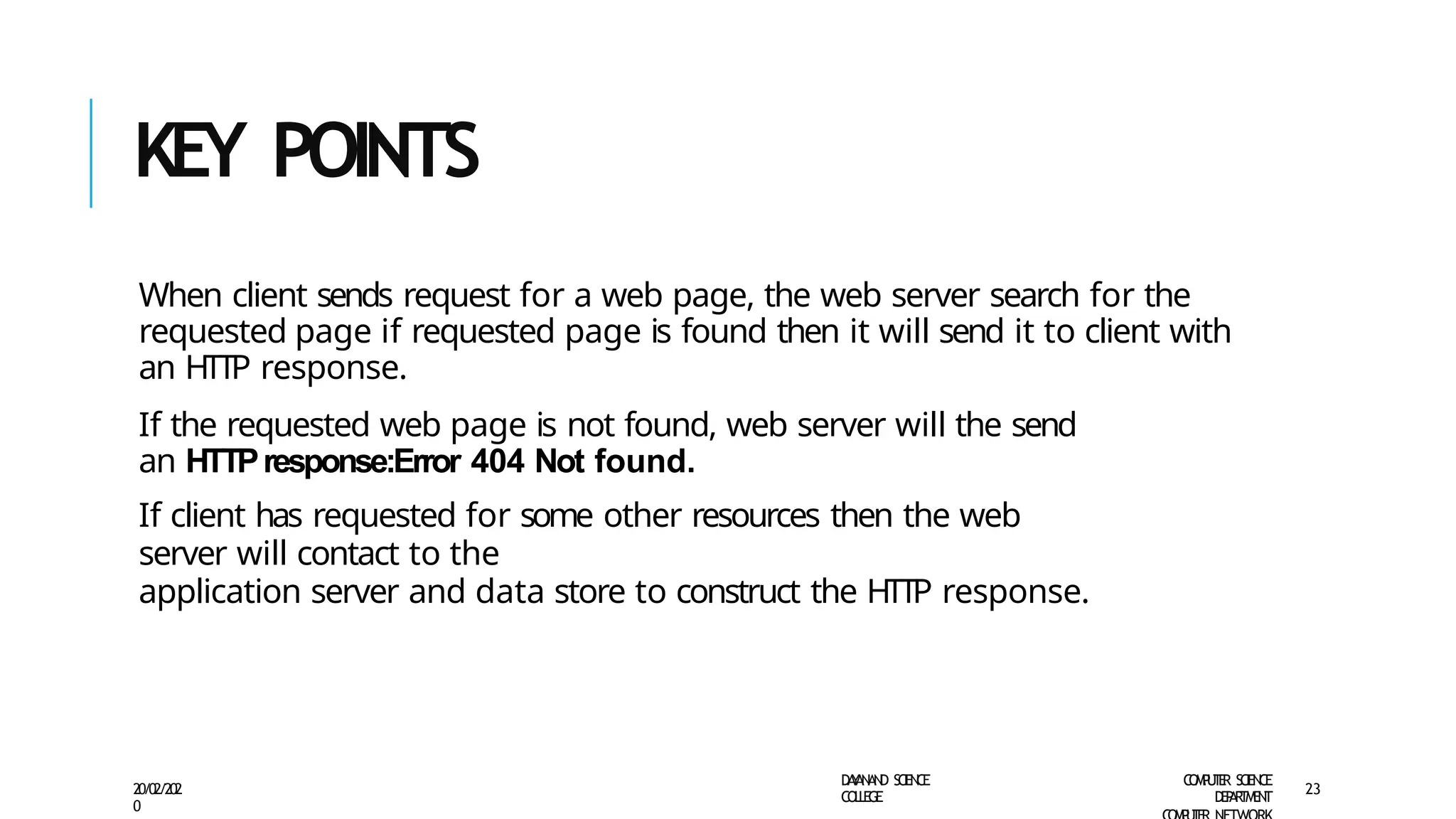 KEY POINTS
D
A
Y
A
N
A
N
D S
CI
E
N
CE
CO
L
L
E
G
E
C
O
M
P
U
T
E
R S
CIE
N
CE
D
E
P
A
R
T
M
E
N
T
20/02/202
0
23
When client sends request for a web page, the web server search for the
requested page if requested page is found then it will send it to client with
an HTTP response.
If the requested web page is not found, web server will the send
an HTTPresponse:Error 404 Not found.
If client has requested for some other resources then the web
server will contact to the
application server and data store to construct the HTTP response.
 