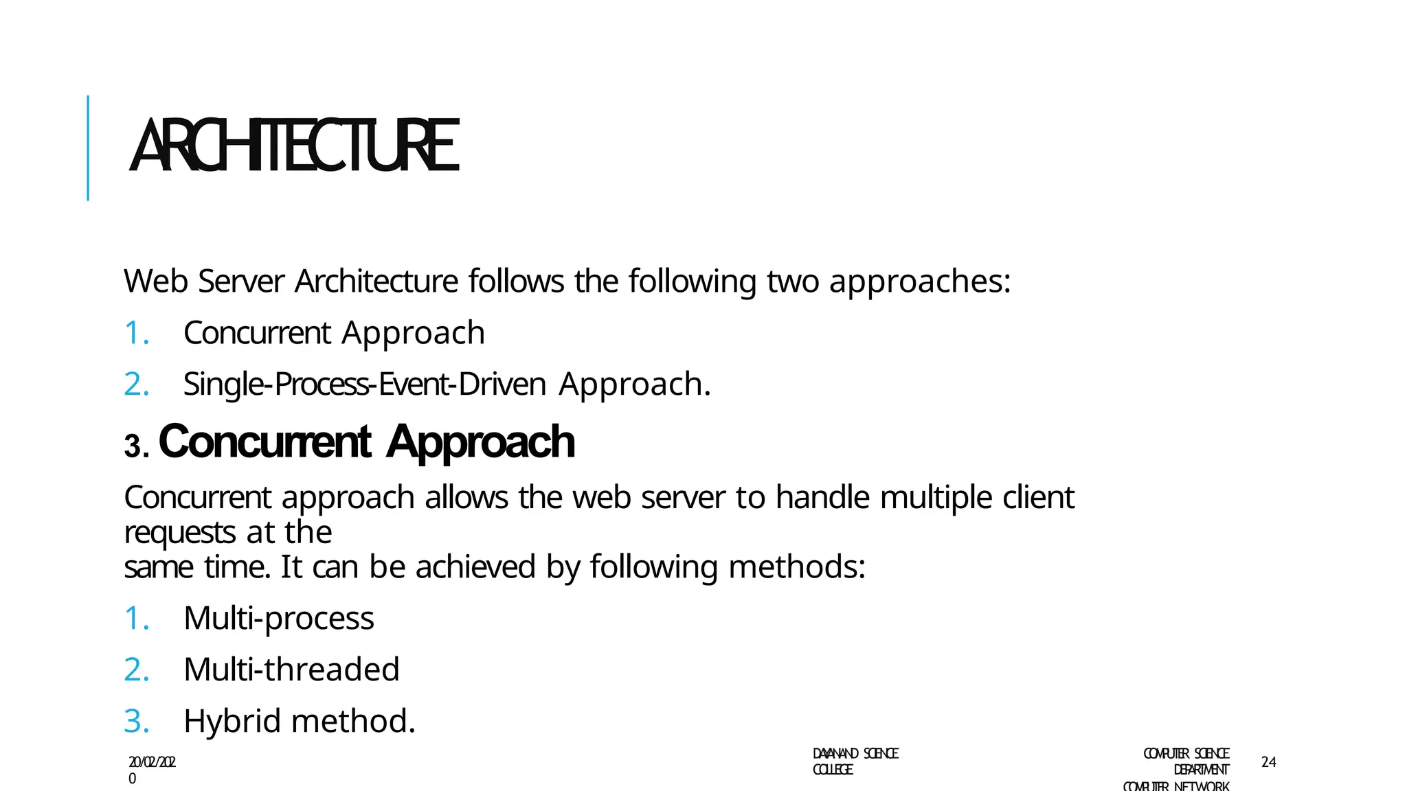 A
R
C
HI
T
E
C
TU
R
E
D
A
Y
A
N
A
N
D S
CI
E
N
CE
CO
L
L
E
G
E
C
O
M
P
U
T
E
R S
CIE
N
CE
D
E
P
A
R
T
M
E
N
T
20/02/202
0
24
Web Server Architecture follows the following two approaches:
1. Concurrent Approach
2. Single-Process-Event-Driven Approach.
3. Concurrent Approach
Concurrent approach allows the web server to handle multiple client
requests at the
same time. It can be achieved by following methods:
1. Multi-process
2. Multi-threaded
3. Hybrid method.
 