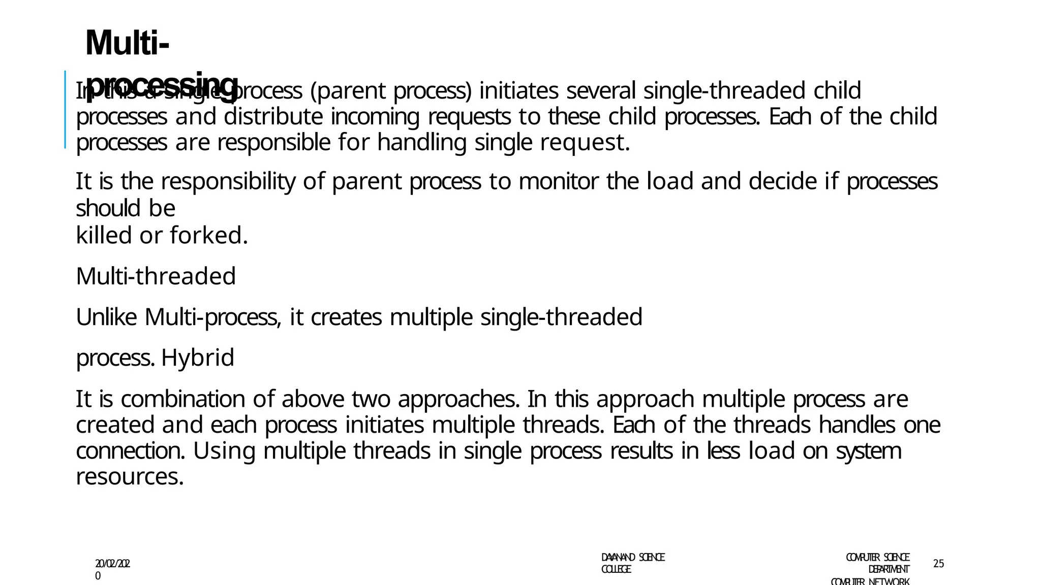 Multi-
processing
D
A
Y
A
N
A
N
D S
CI
E
N
CE
CO
L
L
E
G
E
C
O
M
P
U
T
E
R S
CIE
N
CE
D
E
P
A
R
T
M
E
N
T
20/02/202
0
25
In this a single process (parent process) initiates several single-threaded child
processes and distribute incoming requests to these child processes. Each of the child
processes are responsible for handling single request.
It is the responsibility of parent process to monitor the load and decide if processes
should be
killed or forked.
Multi-threaded
Unlike Multi-process, it creates multiple single-threaded
process. Hybrid
It is combination of above two approaches. In this approach multiple process are
created and each process initiates multiple threads. Each of the threads handles one
connection. Using multiple threads in single process results in less load on system
resources.
 