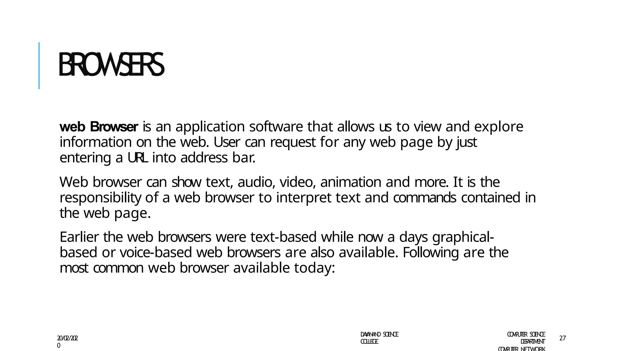 B
R
O
W
SE
RS
D
A
Y
A
N
A
N
D S
CI
E
N
CE
CO
L
L
E
G
E
C
O
M
P
U
T
E
R S
CIE
N
CE
D
E
P
A
R
T
M
E
N
T
20/02/202
0
27
web Browser is an application software that allows us to view and explore
information on the web. User can request for any web page by just
entering a URL into address bar.
Web browser can show text, audio, video, animation and more. It is the
responsibility of a web browser to interpret text and commands contained in
the web page.
Earlier the web browsers were text-based while now a days graphical-
based or voice-based web browsers are also available. Following are the
most common web browser available today:
 