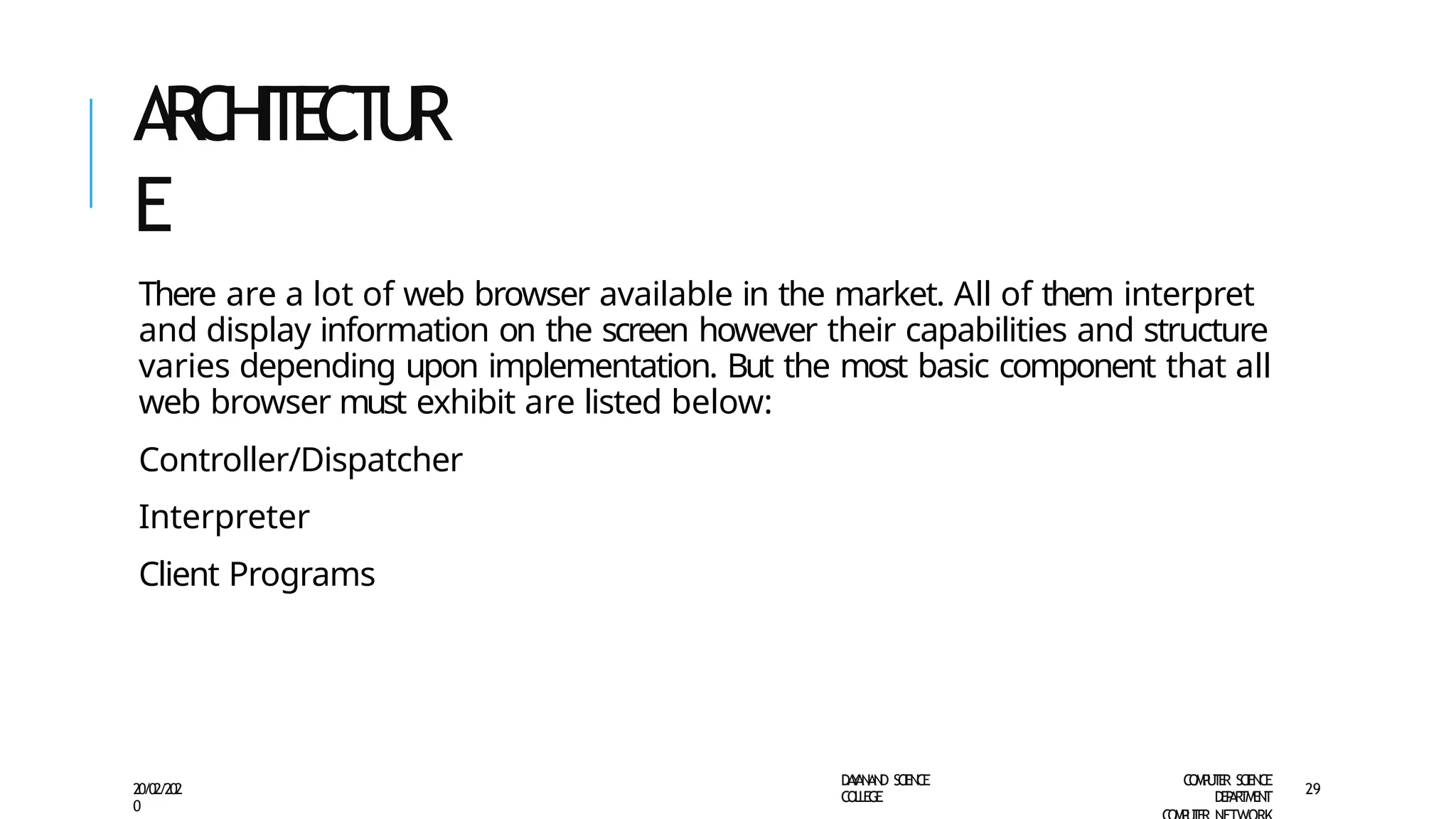 A
R
C
HI
T
E
C
TU
R
E
D
A
Y
A
N
A
N
D S
CI
E
N
CE
CO
L
L
E
G
E
C
O
M
P
U
T
E
R S
CIE
N
CE
D
E
P
A
R
T
M
E
N
T
20/02/202
0
29
There are a lot of web browser available in the market. All of them interpret
and display information on the screen however their capabilities and structure
varies depending upon implementation. But the most basic component that all
web browser must exhibit are listed below:
Controller/Dispatcher
Interpreter
Client Programs
 