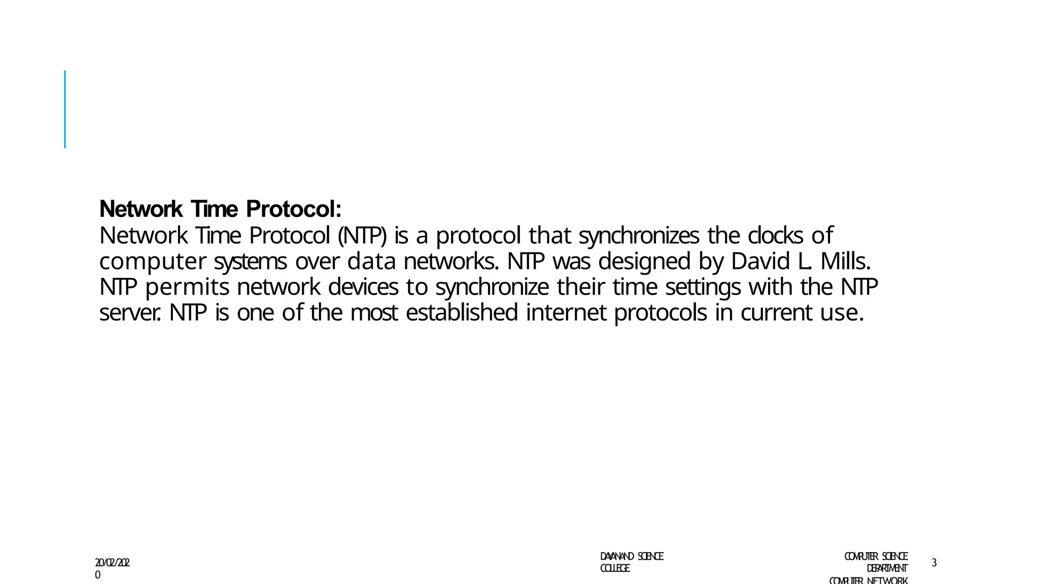 Network Time Protocol:
Network Time Protocol (NTP) is a protocol that synchronizes the clocks of
computer systems over data networks. NTP was designed by David L. Mills.
NTP permits network devices to synchronize their time settings with the NTP
server
. NTP is one of the most established internet protocols in current use.
D
A
Y
A
N
A
N
D S
CI
E
N
CE
CO
L
L
E
G
E
C
O
M
P
U
T
E
R S
CIE
N
CE
D
E
P
A
R
T
M
E
N
T
20/02/202
0
3
 
