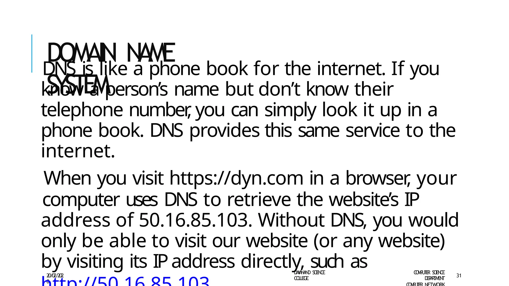 DOMAIN NAME
SYSTEM
D
A
Y
A
N
A
N
D S
CI
E
N
CE
CO
L
L
E
G
E
C
O
M
P
U
T
E
R S
CIE
N
CE
D
E
P
A
R
T
M
E
N
T
20/02/202
0
31
DNS is like a phone book for the internet. If you
know a person’s name but don’t know their
telephone number
, you can simply look it up in a
phone book. DNS provides this same service to the
internet.
When you visit https://dyn.com in a browser
, your
computer uses DNS to retrieve the website’s IP
address of 50.16.85.103. Without DNS, you would
only be able to visit our website (or any website)
by visiting its IPaddress directly, such as
 